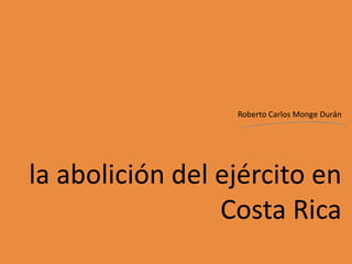 Roberto Carlos Monge Durán




la abolición del ejército en
                 Costa Rica
 