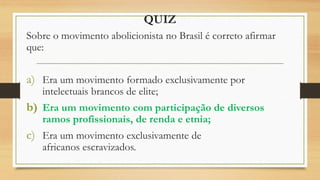 QUIZ
Sobre o movimento abolicionista no Brasil é correto afirmar
que:
a) Era um movimento formado exclusivamente por
intelectuais brancos de elite;
b) Era um movimento com participação de diversos
ramos profissionais, de renda e etnia;
c) Era um movimento exclusivamente de
africanos escravizados.
 