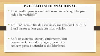 PRESSÃO INTERNACIONAL
• A escravidão passou a ser vista como uma “vergonha para
toda a humanidade”;
• Em 1865, com o fim da escravidão nos Estados Unidos, o
Brasil passou a ficar cada vez mais isolado;
• Após os escravos lutarem, e morrerem, com
bravura na Guerra do Paraguai, o exército
também passa a defender o abolicionismo.
 