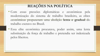 REAÇÕES NA POLÍTICA
• Com essas pressões diplomáticas e econômicas pela
modernização do sistema de trabalho brasileiro, as elites
econômicas propuseram uma abolição lenta e gradual do
trabalho escravo no Brasil.
• Essa elite econômica procurava, poder assim, uma lenta
substituição da força de trabalho e pretendia ser indenizada
pelos libertos.
 