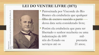 LEI DO VENTRE LIVRE (1871)
• Patrocinada por Visconde do Rio
Branco ela estabelecia que qualquer
filho de escravo nascido a partir
dessa data seria considerado livre;
• Porém ela estabelecia que para ser
libertado o senhor receberia ou uma
indenização de 600 mil-
réis do Estado ou prestaria
serviços até os 21 anos;
Disponível
em:
https://commons.wikimedia.org/wiki/File:Visconde_do_Rio_Branco_18
79.jpg
 