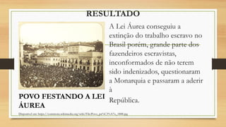 RESULTADO
A Lei Áurea conseguiu a
extinção do trabalho escravo no
Brasil porém, grande parte dos
fazendeiros escravistas,
inconformados de não terem
sido indenizados, questionaram
a Monarquia e passaram a aderir
à
República.
Disponível em: https://commons.wikimedia.org/wiki/File:Povo_pa%C3%A7o_1888.jpg
POVO FESTANDO A LEI
ÁUREA
 
