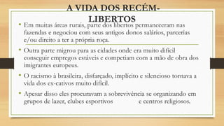 A VIDA DOS RECÉM-
LIBERTOS
• Em muitas áreas rurais, parte dos libertos permaneceram nas
fazendas e negociou com seus antigos donos salários, parcerias
e/ou direito a ter a própria roça.
• Outra parte migrou para as cidades onde era muito difícil
conseguir empregos estáveis e competiam com a mão de obra dos
imigrantes europeus.
• O racismo à brasileira, disfarçado, implícito e silencioso tornava a
vida dos ex-cativos muito difícil.
• Apesar disso eles procuravam a sobrevivência se organizando em
grupos de lazer, clubes esportivos e centros religiosos.
 