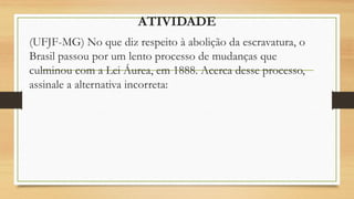 ATIVIDADE
(UFJF-MG) No que diz respeito à abolição da escravatura, o
Brasil passou por um lento processo de mudanças que
culminou com a Lei Áurea, em 1888. Acerca desse processo,
assinale a alternativa incorreta:
 