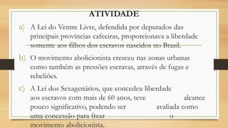 ATIVIDADE
a) A Lei do Ventre Livre, defendida por deputados das
principais províncias cafeeiras, proporcionava a liberdade
somente aos filhos dos escravos nascidos no Brasil.
b) O movimento abolicionista cresceu nas zonas urbanas
como também as pressões escravas, através de fugas e
rebeliões.
c) A Lei dos Sexagenários, que concedeu liberdade
aos escravos com mais de 60 anos, teve alcance
pouco significativo, podendo ser avaliada como
uma concessão para frear o
movimento abolicionista.
 
