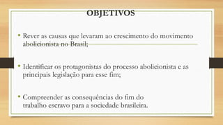 OBJETIVOS
• Rever as causas que levaram ao crescimento do movimento
abolicionista no Brasil;
• Identificar os protagonistas do processo abolicionista e as
principais legislação para esse fim;
• Compreender as consequências do fim do
trabalho escravo para a sociedade brasileira.
 