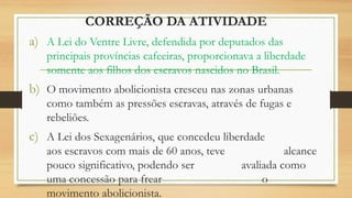 CORREÇÃO DA ATIVIDADE
a) A Lei do Ventre Livre, defendida por deputados das
principais províncias cafeeiras, proporcionava a liberdade
somente aos filhos dos escravos nascidos no Brasil.
b) O movimento abolicionista cresceu nas zonas urbanas
como também as pressões escravas, através de fugas e
rebeliões.
c) A Lei dos Sexagenários, que concedeu liberdade
aos escravos com mais de 60 anos, teve alcance
pouco significativo, podendo ser avaliada como
uma concessão para frear o
movimento abolicionista.
 
