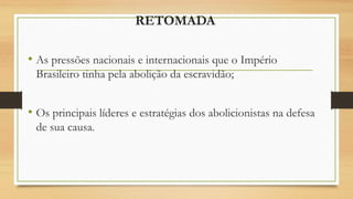 RETOMADA
• As pressões nacionais e internacionais que o Império
Brasileiro tinha pela abolição da escravidão;
• Os principais líderes e estratégias dos abolicionistas na defesa
de sua causa.
 