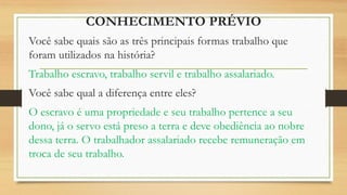 CONHECIMENTO PRÉVIO
Você sabe quais são as três principais formas trabalho que
foram utilizados na história?
Trabalho escravo, trabalho servil e trabalho assalariado.
Você sabe qual a diferença entre eles?
O escravo é uma propriedade e seu trabalho pertence a seu
dono, já o servo está preso a terra e deve obediência ao nobre
dessa terra. O trabalhador assalariado recebe remuneração em
troca de seu trabalho.
 