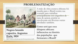 PROBLEMATIZAÇÃO
A mão de obra escrava africana foi
trazida para o Brasil contra sua
vontade para trabalhar
principalmente nos engenhos de
cana de açúcar, porém se
envolveram em diversas outras
atividades também.
Como será que essa
diáspora africana
influenciou na história
das populações que
formaram o Brasil?
Disponível em:
https://commons.wikimedia.org/wiki/File:CapoeiraEarle_02.JPG
Negros lutando
capoeira. Augustus
Earle, 1824
 