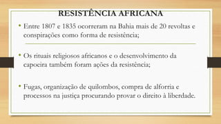RESISTÊNCIA AFRICANA
• Entre 1807 e 1835 ocorreram na Bahia mais de 20 revoltas e
conspirações como forma de resistência;
• Os rituais religiosos africanos e o desenvolvimento da
capoeira também foram ações da resistência;
• Fugas, organização de quilombos, compra de alforria e
processos na justiça procurando provar o direito à liberdade.
 