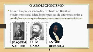 O ABOLICIONISMO
• Com o tempo foi sendo desenvolvido no Brasil um
movimento social liderado por pessoas de diferentes etnias e
condições sociais que vão procurar combater a escravidão e
divulgar suas ideias abolicionistas.
Disponível
em:
https://urless.in/12DqS
Disponível
em:
https://urless.in/sa02b
Disponível
em:
https://urless.in/WRd0i
JOAQUIM
NABUCO
LUIZ
GAMA
ANDRÉ
REBOUÇA
S
 