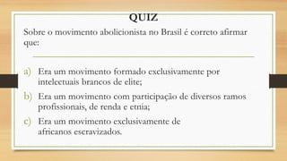 QUIZ
Sobre o movimento abolicionista no Brasil é correto afirmar
que:
a) Era um movimento formado exclusivamente por
intelectuais brancos de elite;
b) Era um movimento com participação de diversos ramos
profissionais, de renda e etnia;
c) Era um movimento exclusivamente de
africanos escravizados.
 