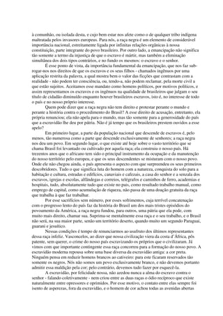 à comunhão, ou isolada desta, e cujo bem estar nos afete como o de qualquer tribo indígena
maltratada pelos invasores europeus. Para nós, a raça negra é um elemento de considerável
importância nacional, estreitamente ligada por infinitas relações orgânicas à nossa
constituição, parte integrante do povo brasileiro. Por outro lado, a emancipação não significa
tão somente a termo da injustiça de que o escravo é mártir, mas também a eliminação
simultânea dos dois tipos contrários, e no fundo os mesmos: o escravo e o senhor.
        É esse ponto de vista, da importância fundamental da emancipação, que nos faz sub-
rogar-nos nos direitos de que os escravos e os seus filhos - chamados ingênuos por uma
aplicação restrita da palavra, a qual mostra bem o valor das ficções que contrastam com a
realidade - não podem ter consciência, ou, tendo-a, não podem reclamar, pela morte civil a
que estão sujeitos. Aceitamos esse mandato como homens políticos, por motivos políticos, e
assim representamos os escravos e os ingênuos na qualidade de brasileiros que julgam o seu
título de cidadão diminuído enquanto houver brasileiros escravos, isto é, no interesse de todo
o país e no nosso próprio interesse.
        Quem pode dizer que a raça negra não tem direito e protestar perante o mundo e
perante a história contra o procedimento do Brasil? A esse direito de acusação, entretanto, ela
própria renunciou; ela não apela para o mundo, mas tão somente para a generosidade do país
que a escravidão lhe deu por pátria. Não é já tempo que os brasileiros prestem ouvidos a esse
apelo?
        Em primeiro lugar, a parte da população nacional que descende de escravos é, pelo
menos, tão numerosa como a parte que descende exclusivamente de senhores; a raça negra
nos deu um povo. Em segundo lugar, o que existe até hoje sobre o vasto território que se
chama Brasil foi levantado ou cultivado por aquela raça; ela construiu o nosso país. Há
trezentos anos que o africano tem sido o principal instrumento da ocupação e da manutenção
do nosso território pelo europeu, e que os seus descendentes se misturam com o nosso povo.
Onde ele não chegou ainda, o país apresenta o aspecto com que surpreendeu os seus primeiros
descobridores. Tudo o que significa luta do homem com a natureza, conquista do solo para a
habitação e cultura, estradas e edifícios, canaviais e cafezais, a casa do senhor e a senzala dos
escravos, igrejas e escolas, alfândegas e correios, telégrafos e caminhos de ferro, academias e
hospitais, tudo, absolutamente tudo que existe no pais, como resultado trabalho manual, como
emprego de capital, como acumulação de riqueza, não passa de uma doação gratuita da raça
que trabalha à que faz trabalhar.
        Por esse sacrifícios sem número, por esses sofrimentos, cuja terrível concatenação
com o progresso lento do país faz da história do Brasil um dos mais tristes episódios do
povoamento da América, a raça negra fundou, para outros, uma pátria que ela pode, com
muito mais direito, chamar sua. Suprima-se mentalmente essa raça e o seu trabalho, e o Brasil
não será, na sua maior parte, senão um território deserto, quando muito um segundo Paraguai,
guarani e jesuítico.
        Nessas condições é tempo de renunciarmos ao usufruto dos últimos representantes
dessa raça infeliz. Vasconcelos, ao dizer que nossa civilização viera da costa d’África, pôs
patente, sem querer, o crime do nosso país escravizando os próprios que o civilizaram. Já
vimos com que importante contingente essa raça concorreu para a formação do nosso povo. A
escravidão moderna repousa sobre uma base diversa da escravidão antiga: a cor preta.
Ninguém pensa em reduzir homens brancos ao cativeiro: para este ficaram reservados tão
somente os negros. Nós não somos um povo exclusivamente branco, e não devemos portanto
admitir essa maldição pela cor; pelo contrário, devemos tudo fazer por esquecê-la.
        A escravidão, por felicidade nossa, não azedou nunca a alma do escravo contra o
senhor - falando coletivamente - nem criou entre as duas raças o ódio recíproco que existe
naturalmente entre opressores e oprimidos. Por esse motivo, o contato entre elas sempre foi
isento de asperezas, fora da escravidão, e o homem de cor achou todas as avenidas abertas
 