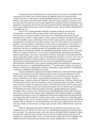 Uma guerra em que o Brasil entrasse contra um povo livre, com a sua bandeira ainda
tisnada pela escravidão, poria instintivamente as simpatias liberais do mundo do lado
contrário do nosso; e uma nação de grande inteligência nativa, livre da praga do militarismo
político, e das guerras sul-americanas, branda e suave de coração, pacífica e generosa, seria
por causa desse mercado de escravos, que ninguém tem coragem de fechar, considerada mais
retrógrada e atrasada do outros países que não gozam das mesmas liberdades individuais, não
tem a mesma cultura intelectual, o mesmo desinteresse, nem o mesmo espírito de democracia
e igualdade que ela.
        Escrevi este volume pensando no Brasil, e somente no Brasil, sem ódio nem
ressentimento, e sem descobrir em mim mesmo, contra quem quer fosse, um átomo
consciente dessa inveja que Antônio Carlos disse ser “o ingrediente principal de que são
amassadas nossas almas”. Ataquei abusos, vícios e práticas; denunciei um regime todo, e por
isso terei ofendido os que se identificam com ele; não se pode, porém, combater um interesse
da magnitude e da ordem da escravidão sem dizer o que ele é. Os senhores são os primeiros a
qualificar, como eu próprio, a instituição com cuja sorte se entrelaçaram as suas fortunas; a
diferença está, somente, em que eu sustento que um regime nacional, assim unanimemente
condenado, não deve ser mantido, porque está arruinando, cada vez mais, o país, e eles
querem que essa instituição continue a ser legalmente respeitada. Acaba-se com a escravidão,
tenha-se a coragem de fazê-lo, e ver-se-á como os abolicionistas estão lutando no interesse
mesmo da agricultura e de todos os agricultores solváveis, sendo que a escravidão não há de
salvar os que não o sejam, exceto à custa da alienação das suas terras e escravos, isto é, da sua
qualidade de lavradores. Continue, porém, o atua sistema a enfraquecer e corromper o país,
aproximando-o da decomposição social, em vez de ser suprimido heroicamente,
patrioticamente, nobremente, com o apoio de grande número de proprietários esclarecidos, e
que ousam renunciar “a sua propriedade pensante”, (9) reconhecendo os direitos da natureza
humana: o futuro há de, infelizmente, justificar o desespero, o medo patriótico, a humilhação
e a dor que o adiamento da abolição nos inspira.
        Analisei, detidamente, algumas das inúmeras influências ao desenvolvimento orgânico
do país, exercidas pela escravidão. Nenhum espírito sincero contestará a filiação de um só
desses efeitos, nem a importância vital do diagnóstico. A escravidão procurou, por todos os
meios, confundir-se com o país, e, na imaginação de muita gente, o conseguiu. Atacar a
bandeira negra, é ultrajar a nacional. Denunciar o regime da senzalas, é infamar o Brasil todo.
Por uma curiosa teoria, todos nós, brasileiros, somos responsáveis pela escravidão, e não há
como lavarmos as mãos do sangue dos escravos. Não basta não possuir escravos, para não se
ter parte no crime. Quem nasceu com esse pecado original, não tem batismo que o purifique.
Os brasileiros são todos responsáveis pela escravidão, segundo aquela teoria, porque a
consentem. Não se mostra como o brasileiro, que individualmente a repele, pode destruí-la;
nem como as vítimas de um sistema, que as degrada para não reagirem, podem ser culpadas
da paralisia moral que as tocou. Os napolitanos foram assim responsáveis pelo bourbonismo,
os romanos pelo poder temporal, os polacos pelo czardo, e os cristãos novos pela Inquisição.
Mas, fundada ou não, essa é a crença de muitos. E a escravidão, atacada nos mais melindrosos
recantos onde se refugiou, no seu entrelaçamento com tudo o que a pátria tem de mais caro a
todos nós, ferida, por assim dizer, nos braços dela, levanta contra o abolicionismo o grito de
Traição!
        “Não sei o que possa um escritor público fazer de melhor do que mostrar aos seus
compatriotas os seus defeitos. Se fazer isso é ser considerado antinacional, não desejo furtar-
me à acusação”. Eu, pela minha pare, ecôo estas palavras de Stuart Mill. O contrário é, talvez,
um meio mais seguro de fazer caminho entre nós, devido à índole nacional, que precisa da
indulgência e da simpatia alheia, como as nossas florestas virgens precisam de umidade; mas,
nenhum escritor de consciência que deseje servir ao país, despertando os seus melhores
 