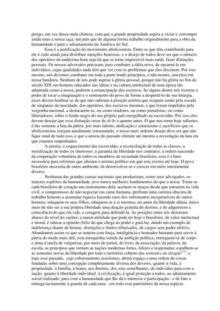 perigo, em vez dessa onda chinesa, com que a grande propriedade aspira a viciar e corromper
ainda mais a nossa raça; um país que de alguma forma trabalhe originalmente para a obra da
humanidade e para o adiantamento da América do Sul.
         Essa é a justificação do movimento abolicionista. Entre os que têm contribuído para
ele é cedo ainda para distribuir menções honrosas, e o desejo de todos deve ser que o número
dos operários da undécima hora seja tal que se torne impossível mais tarde, fazer distinções
pessoais. Os nossos adversário precisam, para combater a idéia nova, de encarná-la em
indivíduos, cujas qualidades nada têm que ver com os problemas que eles discutem. Por isso
mesmo, nós devemos combater em toda a parte tendo princípios, e não nomes, inscritos em
nossa bandeira. Nenhum de nós pode aspirar à glória pessoal, porque não há glória no fim do
século XIX em homens educados nas idéias e na cultura intelectual de uma época tão
adiantada como a nossa, pedirem a emancipação dos escravos. Se alguns dentre nós tiverem o
poder de tocar a imaginação e o sentimento do povo de forma a despertá-lo de sua letargia,
esses devem lembrar-se de que não subiram à posição notória que ocupam senão pela escada
de simpatias da mocidade, dos operários, dos escravos mesmos, e que foram impelidos pela
vergonha nacional, a destacarem-se, ou como oradores, ou como jornalistas, ou como
libertadores, sobre o fundo negro do seu próprio país mergulhado na escravidão. Por isso eles
devem desejar que essa distinção cesse de sê-lo o quanto antes. O que nos torna hoje salientes
é tão somente a luta da pátria: por mais talento, dedicação e entusiasmo e sacrifícios que os
abolicionistas estejam atualmente consumindo, o nosso mais ardente desejo deve ser que não
fique sinal de tudo isso, e que a anistia do passado elimine até mesmo a recordação da luta em
que estamos empenhados.
         A anistia, o esquecimento das escravidão; a reconciliação de todas as classes; a
moralização de todos os interesses; a garantia da liberdade nos contratos; a ordem nascendo
da cooperação voluntária de todos os membros da sociedade brasileira: essa é a base
necessária para reformas que alteiam o terreno político em que esta existiu até hoje. O povo
brasileiro necessita de outro ambiente, de desenvolver-se e crescer em meio inteiramente
diverso.
         Nenhuma das grandes causas nacionais que produziram, como seus advogados, os
maiores espíritos da humanidade, teve nunca melhores fundamentos do que a nossa. Torne-se
cada brasileiro de coração um instrumento dela; aceitem os moços desde que entrarem na vida
civil, o compromisso de não negociar em carne humana; prefiram uma carreira obscura de
trabalho honesto a acumular riqueza fazendo ouro dos sofrimentos inexprimíveis de outros
homens; eduquem os seus filhos, eduquem-se a si mesmos, no amor da liberdade alheia, único
meio de não ser a sua própria liberdade uma doação gratuita do destino, e de adquirirem a
consciência do que ela vale, e coragem para defendê-la. As posições entre nós desceram
abaixo do nível do caráter; a maior utilidade que pode ter hoje o brasileiro, de valor intelectual
e moral, é educar a opinião (feliz do que chega ao poder e guiá-la), dando um exemplo de
indiferença diante de honras, distinções e títulos rebaixados, de cargos sem poder efetivo.
Abandonem assim os que se sentem com força, inteligência e honradez bastante para servir à
pátria do modo mais útil, essa mesquinha vereda da ambição política; entreguem-se de corpo
e alma à tarefa de vulgarizar, por meio do jornal, do livro, da associação, da palavra, da
escola, os princípios que tornam as nações modernas fortes, felizes e respeitadas; espalhem-se
as sementes novas da liberdade por todo o território coberto das sementes do dragão(11), e
logo esse passado, cujo esboroamento assistimos, abrirá espaço a uma ordem de coisas
fundadas sobre uma concepção completamente diversa dos deveres, quanto à vida, à
propriedade, à família, à honra, aos direitos, dos seus semelhantes, do indivíduo para com a
nação, quanto à liberdade individual. à civilização, à igual proteção a todos, ao adiantamento
social realizado, para com a humanidade que lhe dá o interesse e participação - e de fato o
entrega tacitamente à guarda de cada uma - em todo esse patrimônio da nossa espécie.
 