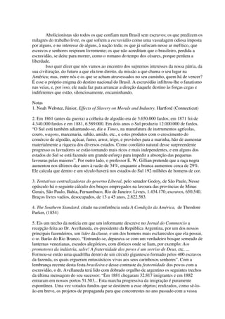 Abolicionistas são todos os que confiam num Brasil sem escravos; os que predizem os
milagres do trabalho livre, os que sofrem a escravidão como uma vassalagem odiosa imposta
por alguns, e no interesse de alguns, à nação toda; os que já sufocam nesse ar mefítico, que
escravos e senhores respiram livremente; os que não acreditam que o brasileiro, perdida a
escravidão, se deite para morrer, como o romano do tempo dos césares, porque perdera a
liberdade.
        Isso quer dizer que nós vamos ao encontro dos supremos interesses da nossa pátria, da
sua civilização, do futuro a que ela tem direito, da missão a que chama o seu lugar na
América; mas, entre nós e os que se acham atravessados no seu caminho, quem há de vencer?
É esse o próprio enigma do destino nacional do Brasil. A escravidão infiltrou-lhe o fanatismo
nas veias, e, por isso, ele nada faz para arrancar a direção daquele destino às forças cegas e
indiferentes que estão, silenciosamente, encaminhando.

Notas
1. Noah Webster, Júnior, Effects of Slavery on Morals and Industry. Hartford (Connecticut)

2. Em 1861 (antes da guerra) a colheita de algodão era de 3.650.000 fardos; em 1871 foi de
4.340.000 fardos e em 1881, 6.589.000. Em dois anos o Sul produziu 12.000.000 de fardos.
“O Sul está também adiantando-se, diz o Times, na manufatura de instrumentos agrícolas,
couro, wagons, marcenaria, sabão, amido, etc., e estes produtos com o crescimento do
comércio de algodão, açúcar, fumo, arroz, trigo, e provisões para a marinha, hão de aumentar
materialmente a riqueza dos diversos estados. Como corolário natural desse surpreendente
progresso os lavradores se estão tornando mais ricos e mais independentes, e em alguns dos
estados do Sul se está fazendo um grande esforço para impedir a absorção das pequenas
lavouras pelas maiores”. Por outro lado, o professor E. W. Gillian pretende que a raça negra
aumentou nos últimos dez anos à razão de 34%, enquanto a branca aumentou cerca de 29%.
Ele calcula que dentro e um século haverá nos estados do Sul 192 milhões de homens de cor.

3. Tentativas centralizadoras do governo Liberal, pelo senador Godoy, de São Paulo, Nesse
opúsculo há o seguinte cálculo dos braços empregados na lavoura das províncias de Minas
Gerais, São Paulo, Bahia, Pernambuco, Rio de Janeiro: Livres, 1.434.170; escravos, 650.540.
Braços livres vadios, desocupados, de 13 a 45 anos, 2.822.583.

4. The Southern Standard, citado na conferência soda A Condição da América, de Theodore
Parker, (1854)

5. Eis um trecho da notícia em que um informante descreve no Jornal do Commercio a
recepção feita ao Dr. Avellaneda, ex-presidente da República Argentina, por um dos nossos
principais fazendeiros, um líder da classe, e um dos homens mais esclarecidos que ela possui,
o sr. Barão do Rio Branco. “Entrando-se, deparava-se com um verdadeiro bosque semeado de
lanternas venezianas, escudos alegóricos, com dísticos onde se liam, por exemplo: Aos
promotores da indústria, salve! A fraternidade dos povos é um sorriso de Deus, etc. ...
Formou-se então uma quadrilha dentro de um círculo gigantesco formado pelos 400 escravos
da fazenda, os quais ergueram entusiásticos vivas aos seus carinhosos senhores”. Com a
lembrança recente desta festa brasileira e desse contraste da fraternidade dos povos com a
escravidão, o dr. Avellaneda terá lido com dobrado orgulho de argentino os seguintes trechos
da última mensagem do seu sucessor: “Em 1881 chegaram 32.817 imigrantes e em 1882
entraram em nossos portos 51.503... Esta marcha progressiva da imigração é puramente
espontânea. Uma vez votados fundos que se destinem a esse objetos; realizados, como sê-lo-
ão em breve, os projetos de propaganda para que concorrestes no ano passado com a vossa
 