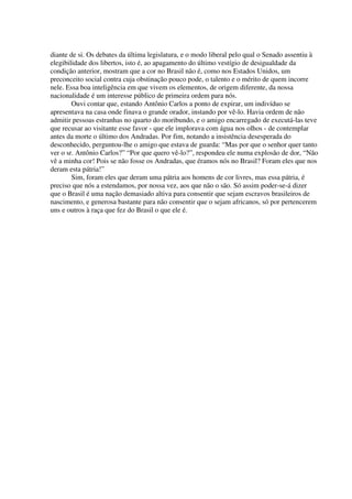 diante de si. Os debates da última legislatura, e o modo liberal pelo qual o Senado assentiu à
elegibilidade dos libertos, isto é, ao apagamento do último vestígio de desigualdade da
condição anterior, mostram que a cor no Brasil não é, como nos Estados Unidos, um
preconceito social contra cuja obstinação pouco pode, o talento e o mérito de quem incorre
nele. Essa boa inteligência em que vivem os elementos, de origem diferente, da nossa
nacionalidade é um interesse público de primeira ordem para nós.
        Ouvi contar que, estando Antônio Carlos a ponto de expirar, um indivíduo se
apresentava na casa onde finava o grande orador, instando por vê-lo. Havia ordem de não
admitir pessoas estranhas no quarto do moribundo, e o amigo encarregado de executá-las teve
que recusar ao visitante esse favor - que ele implorava com água nos olhos - de contemplar
antes da morte o último dos Andradas. Por fim, notando a insistência desesperada do
desconhecido, perguntou-lhe o amigo que estava de guarda: “Mas por que o senhor quer tanto
ver o sr. Antônio Carlos?” “Por que quero vê-lo?”, respondeu ele numa explosão de dor, “Não
vê a minha cor! Pois se não fosse os Andradas, que éramos nós no Brasil? Foram eles que nos
deram esta pátria!”
        Sim, foram eles que deram uma pátria aos homens de cor livres, mas essa pátria, é
preciso que nós a estendamos, por nossa vez, aos que não o são. Só assim poder-se-á dizer
que o Brasil é uma nação demasiado altiva para consentir que sejam escravos brasileiros de
nascimento, e generosa bastante para não consentir que o sejam africanos, só por pertencerem
uns e outros à raça que fez do Brasil o que ele é.
 