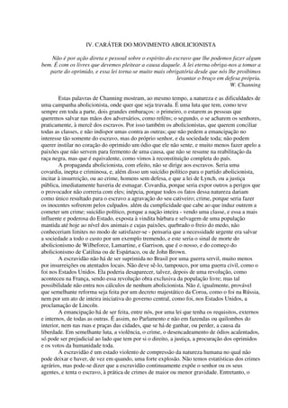 IV. CARÁTER DO MOVIMENTO ABOLICIONISTA

    Não é por ação direta e pessoal sobre o espírito do escravo que lhe podemos fazer algum
bem. É com os livres que devemos pleitear a causa daquele. A lei eterna obriga-nos a tomar a
   parte do oprimido, e essa lei torna-se muito mais obrigatória desde que nós lhe proibimos
                                                         levantar o braço em defesa própria.
                                                                                W. Channing

        Estas palavras de Channing mostram, ao mesmo tempo, a natureza e as dificuldades de
uma campanha abolicionista, onde quer que seja travada. É uma luta que tem, como teve
sempre em toda a parte, dois grandes embaraços: o primeiro, o estarem as pessoas que
queremos salvar nas mãos dos adversários, como reféns; o segundo, o se acharem os senhores,
praticamente, à mercê dos escravos. Por isso também os abolicionistas, que querem conciliar
todas as classes, e não indispor umas contra as outras; que não pedem a emancipação no
interesse tão somente do escravo, mas do próprio senhor, e da sociedade toda; não podem
querer instilar no coração do oprimido um ódio que ele não sente, e muito menos fazer apelo a
paixões que não servem para fermento de uma causa, que não se resume na reabilitação da
raça negra, mas que é equivalente, como vimos à reconstituição completa do país.
        A propaganda abolicionista, com efeito, não se dirige aos escravos. Seria uma
covardia, inepta e criminosa, e, além disso um suicídio político para o partido abolicionista,
incitar à insurreição, ou ao crime, homens sem defesa, e que a lei de Lynch, ou a justiça
pública, imediatamente haveria de esmagar. Covardia, porque seria expor outros a perigos que
o provocador não correria com eles; inépcia, porque todos os fatos dessa natureza dariam
como único resultado para o escravo a agravação do seu cativeiro; crime, porque seria fazer
os inocentes sofrerem pelos culpados. além da cumplicidade que cabe ao que induz outrem a
cometer um crime; suicídio político, porque a nação inteira - vendo uma classe, e essa a mais
influente e poderosa do Estado, exposta à vindita bárbara e selvagem de uma população
mantida até hoje ao nível dos animais e cujas paixões, quebrado o freio do medo, não
conheceriam limites no modo de satisfazer-se - pensaria que a necessidade urgente era salvar
a sociedade a todo o custo por um exemplo tremendo, e este seria o sinal de morte do
abolicionismo de Wilbeforce, Lamartine, e Garrison, que é o nosso, e do começo do
abolicionismo de Catilina ou de Espártaco, ou de John Brown.
        A escravidão não há de ser suprimida no Brasil por uma guerra servil, muito menos
por insurreições ou atentados locais. Não deve sê-lo, tampouco, por uma guerra civil, como o
foi nos Estados Unidos. Ela poderia desaparecer, talvez, depois de uma revolução, como
aconteceu na França, sendo essa revolução obra exclusiva da população livre; mas tal
possibilidade não entra nos cálculos de nenhum abolicionista. Não é, igualmente, provável
que semelhante reforma seja feita por um decreto majestático da Coroa, como o foi na Rússia,
nem por um ato de inteira iniciativa do governo central, como foi, nos Estados Unidos, a
proclamação de Lincoln.
        A emancipação há de ser feita, entre nós, por uma lei que tenha os requisitos, externos
e internos, de todas as outras. É assim, no Parlamento e não em fazendas ou quilombos do
interior, nem nas ruas e praças das cidades, que se há de ganhar, ou perder, a causa da
liberdade. Em semelhante luta, a violência, o crime, o desencadeamento de ódios acalentados,
só pode ser prejudicial ao lado que tem por si o direito, a justiça, a procuração dos oprimidos
e os votos da humanidade toda.
        A escravidão é um estado violento de compressão da natureza humana no qual não
pode deixar e haver, de vez em quando, uma forte explosão. Não temos estatísticas dos crimes
agrários, mas pode-se dizer que a escravidão continuamente expõe o senhor ou os seus
agentes, e tenta o escravo, à prática de crimes de maior ou menor gravidade. Entretanto, o
 