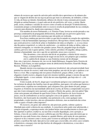 número de escravos que saem do cativeiro pelo suicídio deve aproximar-se do número dos
que se vingam do destino da sua raça na pessoa que mais os atormenta, de ordinário, o feitor.
A vida, do berço ao túmulo, literalmente, debaixo do chicote é uma constante provocação
dirigida ao animal humano, e à qual cada um de nós preferiria, mil vezes, a morte. Quem
pode, assim, condenar o suicídio do escravo como covardia ou deserção? O abolicionismo,
exatamente porque a criminalidade entre os escravos resulta da perpetuidade da sua condição,
concorre para diminuí-la, dando uma esperança à vítima.
        Um membro do nosso Parlamento, o sr. Ferreira Viana, lavrou na sessão passada a sua
presença condenatória da propaganda abolicionista, dizendo que era perverso quem fazia
nascer no coração do infeliz uma esperança que não podia ser realizada.
        Essa frase condena por perverso todos os que têm levantado no coração dos oprimidos,
durante a vida da humanidade esperanças irrealizáveis. Reveja bem o ilustre orador a lista dos
que assim proscreve e nela há de achar os fundadores de todas as religiões - e, se essa classe
não lhe parece respeitável, os vultos do catolicismo -, os mártires de todas as idéias, todas as
minorias esmagadas, os vencidos das grandes causas. Para ele, pregador leigo da religião
católica, perverso não é quem oprime, viola o direito, prostitui o Evangelho, ultraja a pátria,
diminui a humanidade: mas sim o que diz ao oprimido, nesse caso o escravo:
             Não desanimes, o teu cativeiro não há de ser perpétuo, o direito há de vencer a
             força, a natureza humana há de reagir em teu favor, nos próprios que a mutilam
             em ti; a pátria há de alargar as suas fronteiras morais até de abranger
Este, sim, é perverso, chamasse ele, em vez de André Rebouças, Joaquim Serra, Ferreira de
Meneses, Luís Gama, ou outro qualquer nome de abolicionista brasileiro, Granville Sharpe,
Buxton, Whittier, ou Longfellow.
        Quando mesmo essa esperança nos parecesse irrealizável, não seria perversidade fazer
penetrar no cárcere do escravo, onde reina noite perpétua, um raio de luz que o ajudasse a ser
bom e a viver. Mas a esperança não nos parece irrealizável, graças a Deus, e nós não a
afagamos só pelo escravo, afagamo-la por nós mesmos também, porque o mesmo dia que der
a liberdade àquele - e esse somente - há de dar-nos uma dignidade, que hoje não o é - a de
cidadão brasileiro.
        Como se pode, de boa fé, alegar que é socialmente perigoso esse sentimentos que nos
faz reclamar da adoção das famílias mais do que plebéias, para quais a lei achou que bastava o
contubernium; expatriar-nos moralmente, quer estejamos fora, quer dentro do país, porque
traçamos as fronteiras da nacionalidade além da lei escrita, de forma a compreender esse povo
que não é nem estrangeiro nem nacional e, perante o Direito das gentes, não tem pátria? Que
crime seria perante um tribunal do qual Jesus Cristo e São Francisco de Assis fossem os
juizes, esse de confundirmos as nossas aspirações com as de quantos, tendo nascido
brasileiros, não fazem parte da comunhão, mas pertencem a ela, como qualquer outra
propriedade, e estão inscritos, não nos alistamentos eleitorais, mas na matrícula das coisas
sobre as quais o Estado cobra impostos?
        Os escravos, em geral, não sabem ler, não precisam, porém, soletrar a palavra
liberdade para sentir a dureza da sua condição. A consciência neles pode estar adormecida, o
coração resignado, a esperança morta: eles podem beijar com reconhecimento os ferros que
lhes apertam os pulsos; exaltar-se, na sua triste e tocante degradação, com a posição, a
fortuna, o luxo do seu senhor; recusar a alforria que este lhes ofereça, para não terem que se
separar da casa onde foram crias; chamar-se, quando libertos, pelo nome de seus patronos;
esquecer-se de si mesmos como o asceta, para viverem na adoração do deus que criaram,
prontos a sacrificar-lhe tudo. Que prova isso senão que a escravidão, em certos casos isolados
e domésticos, consegue criar um tipo heróico de abnegação e desinteresse, e esse não o
senhor, mas o escravo?
 