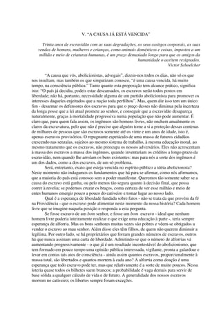 V. “A CAUSA JÁ ESTÁ VENCIDA”

     Trinta anos de escravidão com as suas degradações, os seus castigos corporais, as suas
   vendas de homens, mulheres e crianças, como animais domésticos e coisas, impostos a um
    milhão e meio de criaturas humanas, é um prazo demasiado longo para que os amigos da
                                                        humanidade o aceitem resignados.
                                                                         Victor Schoelcher

        “A causa que vós, abolicionistas, advogais”, dizem-nos todos os dias, não só os que
nos insultam, mas também os que simpatizam conosco, “é uma causa vencida, há muito
tempo, na consciência pública.” Tanto quanto esta proposição tem alcance prático, significa
isto: “O país já decidiu, podeis estar descansados, os escravos serão todos postos em
liberdade; não há, portanto, necessidade alguma de um partido abolicionista para promover os
interesses daqueles enjeitados que a nação toda perfilhou”. Mas, quem diz isso tem um único
fim - desarmar os defensores dos escravos para que o preço desses não diminua pela incerteza
da longa posse que a lei atual promete ao senhor, e conseguir que a escravidão desapareça
naturalmente, graças à mortalidade progressiva numa população que não pode aumentar. É
claro que, para quem fala assim, os ingênuos são homens livres, não enchem anualmente os
claros da escravatura, pelo que não é preciso que alguém tome a si a proteção dessas centenas
de milhares de pessoas que são escravos somente até os vinte e um anos de idade, isto é,
apenas escravos provisórios. O repugnante espetáculo de uma massa de futuros cidadãos
crescendo nas senzalas, sujeitos ao mesmo sistema de trabalho, à mesma educação moral, ao
mesmo tratamento que os escravos, não preocupa os nossos adversários. Eles não acrescentam
à massa dos escravos a massa dos ingênuos, quando inventariam os créditos a longo prazo da
escravidão, nem quando lhe arrolam os bens existentes: mas para nós a sorte dos ingênuos é
um dos dados, como a dos escravos, de um só problema.
        Será, entretanto, exato que esteja vencida no espírito público a idéia abolicionista?
Neste momento não indagamos os fundamentos que há para se afirmar, como nós afirmamos,
que a maioria do país está conosco sem o poder manifestar. Queremos tão somente saber se a
causa do escravo está ganha, ou pelo menos tão segura quanto à decisão final, que possa
correr à revelia; se podemos cruzar os braços, coma certeza de ver esse milhão e meio de
entes humanos emergir pouco a pouco do cativeiro e tomar lugar ao nosso lado.
        Qual é a esperança de liberdade fundada sobre fatos - não se trata da que provém da fé
na Providência - que o escravo pode alimentar neste momento da nossa história? Cada homem
livre que se imagine naquela posição e responda a esta pergunta.
        Se fosse escravo de um bom senhor, e fosse um bom escravo - ideal que nenhum
homem livre poderia inteiramente realizar e que exige uma educação à parte -, teria sempre
esperança de alforria. Mas os bons senhores muitas vezes são pobres e vêem-se obrigados a
vender o escravo ao mau senhor. Além disso eles têm filhos, de quem não querem diminuir a
legítima. Por outro lado, se há proprietários que forram grandes números de escravos, outros
há que nunca assinam uma carta de liberdade. Admitindo-se que o número de alforrias vá
aumentando progressivamente - o que já é um resultado incontestável do abolicionismo, que
tem formado em pouco tempo uma opinião pública interessada, vigilante, pronta a galardoar e
levar em contas tais atos de consciência - ainda assim quantos escravos, proporcionalmente à
massa total, são libertados e quantos morrem à cada ano? A alforria como doação é uma
esperança que todo escravo pode ter, mas que relativamente é a sorte de muito poucos. Nessa
loteria quase todos os bilhetes saem brancos; a probabilidade é vaga demais para servir de
base sólida a qualquer cálculo de vida e de futuro. A generalidade dos nossos escravos
morrem no cativeiro; os libertos sempre foram exceções.
 