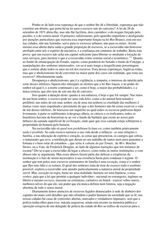 Ponha-se de lado essa esperança de que o senhor lhe dê a liberdade, esperança que não
constitui um direito; que porta há na lei para o escravo sair do cativeiro? A lei de 28 de
setembro de 1871 abriu-lhe, mas não lhe facilitou, dois caminhos: o do resgate forçado pelo
pecúlio, e o do sorteio anual. O primeiro, infelizmente, pelo aparelho imperfeito e desfigurado
por atenções particulares que exercita essa importante função na lei Rio Branco, está em uso
nas cidades, não nas fazendas: serve para os escravos urbanos, não para os rurais. Assim
mesmo essa aberta daria saída a grande proporção de escravos, se a escravidão não houvesse
atrofiado entre nós o espírito de iniciativa, e a confiança em contratos de trabalho. Basta esta
prova: que um escravo não acha um capital suficiente para libertar-se mediante a locação de
seus serviços, para mostrar o que é a escravidão como sistema social e econômico. (1) Quanto
ao fundo de emancipação do Estado, sujeito, como ponderou no Senado o barão de Cotejipe, a
manipulações dos senhores interessados, ver-se-á mais longe a insignificante porcentagem
que o sorteio abate todos os anos no rol dos escravos. Fora dessas esperanças, fugitivas todas,
mas que o abolicionismo há de converter na maior parte dos casos em realidade, que resta aos
escravos? Absolutamente nada.
        Desapareça o abolicionismo, que é a vigilância, a simpatia, o interesse da opinião pela
sorte desses infelizes; fiquem eles entregues ao destino que a lei lhes traçou, e ao poder do
senhor tal qual é, e a morte continuará a ser, como é hoje, a maior das probabilidades, e a
única certeza, que eles tem de sair um dia do cativeiro.
        Isso quanto à duração deste: quanto à sua natureza, é hoje o que foi sempre. Nas mãos
de um bom senhor, o escravo pode ter uma vida feliz, como a do animal bem tratado e
predileto; nas mãos de um mau senhor, ou de uma má senhora (a crueldade das mulheres é
muitas vezes mais requintada e persistente do que a dos homens) não há como escrever a vida
de um desses infelizes. Se houvesse um inquérito no qual todos os escravos pudessem depor
livremente, à parte os indiferentes à desgraça alheia, os cínicos e os traficantes, todos os
brasileiros haviam de horrorizar-se ao ver o fundo de barbárie que existe no nosso país
debaixo da camada superficial de civilização, onde quer que essa camada esteja sobreposta à
propriedade do homem pelo homem.
        Na escravidão não só quod non prohibitum licitum est, como também praticamente
nada é proibido. Se cada escravo narrasse a sua vida desde a infância - as suas relações e
família, a sua educação de espírito e coração, as cenas que presenciou, os castigos que sofreu,
o tratamento que teve, a retribuição que deram ao seu trabalho de tantos anos para aumentar a
fortuna e o bem estar de estranhos -, que seria A cabana do pai Tomás, de Mrs. Beecher
Stowe, ou a Vida, de Frederick Douglas, ao lado de algumas narrações que nós teríamos de
escutar? Dir-se-á que a escravidão dá lugar a abusos, como todas as outras instituições, e com
abusos não se argumenta. Mas esses abusos fazem parte das defesas e exigências da
instituição e o fato de serem necessários à sua existência basta para condenar o regime. O
senhor que tem pelos seus escravos sentimentos de família é uma exceção, como é o senhor
que lhes tem ódio e os tortura. O geral dos senhores trata de tirar do escravo todo o usufruto
possível, explora a escravidão sem atender particularmente a natureza moral da propriedade
servil. Mas, exceção ou regra, basta ser uma realidade, bastaria ser uma hipótese, o mau
senhor, para que a lei que permite a qualquer indivíduo - nacional ou estrangeiro, ingênuo ou
liberto e mesmo escravo, inocente ou criminoso, caritativo ou brutal - exercer sobre outros,
melhores talvez do que ele, um poder que ela nunca definiu nem limitou, seja a negação
absoluta de todo o senso moral.
        Diariamente lemos anúncios de escravos fugidos denunciados à sede de dinheiro dos
capitães-do-mato com detalhes que não ofendem o pudor humano da sociedade que os lê; nas
nossas cidades há casas de comissões abertas, mercados e verdadeiros lupanares, sem que a
polícia tenha olhos para essa mácula asquerosa; ainda está recente na memória pública a
oposição corajosa de um delegado de polícia da cidade do Rio ao tráfico de escravas para a
 