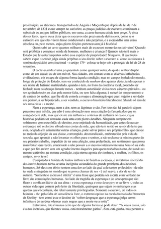 prostituição; os africanos transportados de Angola e Moçambique depois da lei de 7 de
novembro de 1831 estão sempre no cativeiro; as praças judiciais de escravos continuam a
substituir os antigos leilões públicos; em suma, a carne humana ainda tem preço. À vista
desses fatos, quem ousa dizer que os escravos não precisam de defensores, como se o
cativeiro em que eles vivem fosse condicional e não perpétuo, e a escravidão uma coisa
obsoleta ou, pelo menos, cujas piores feições pertencessem já à história?
        Quem sabe ao certo quantos milhares mais de escravos morrerão no cativeiro? Quando
será proibida a compra e venda de homens, mulheres e crianças? Quando não terá mais o
Estado que levantar impostos sobre essa espécie de propriedade? Ninguém. O que todos
sabem é que o senhor julga ainda perpétuo o seu direito sobre o escravo e, como o colocava à
sombra do paládio constitucional - o artigo 179 - coloca-se hoje sob a proteção da lei de 28 de
setembro.
        O escravo ainda é uma propriedade como qualquer outra, da qual o senhor dispõe
como de um cavalo ou de um móvel. Nas cidades, em contato com as diversas influências
civilizadoras, ele escapa de alguma forma àquela condição; mas no campo, isolado do mundo,
longe da proteção do Estado, sem ser conhecido de nenhum dos agentes deste, tendo apenas o
seu nome de batismo matriculado, quando o tem, no livro da coletoria local, podendo ser
fechado num calabouço durante meses - nenhum autoridade visita esses cárceres privados - ou
ser açoitado todos os dias pela menor falta, ou sem falta alguma; à mercê do temperamento e
do caráter do senhor, que lhe dá de esmola a roupa e alimentação que quer, sujeito a ser dado
em penhor, a ser hipotecado, a ser vendido, o escravo brasileiro literalmente falando só tem de
seu uma coisa - a morte.
        Nem a esperança, nem a dor, nem as lágrimas o são. Por isso não há paralelo algum
para esse ente infeliz, que não é uma abstração nem uma criação da fantasia dos que se
compadecem dele, mas que existe em milhares e centenas de milhares de casos, cujas
histórias podiam ser contadas cada uma com piores detalhes. Ninguém compete em
sofrimento com esse órfão do destino, esse enjeitado da humanidade, que antes de nascer
estremece sob o chicote vibrado nas costas da mãe, que não tem senão os restos do leite que
esta, ocupada em amamentar outras crianças, pode salvar para o seu próprio filho, que cresce
no meio da abjeção da sua classe, corrompido, desmoralizado, embrutecido pela vida da
senzala, que aprende a não levantar os olhos para o senhor, a não reclamar a mínima parte do
seu próprio trabalho, impedido de ter uma afeição, uma preferência, um sentimento que possa
manifestar sem receio, condenado a não possuir a si mesmo inteiramente uma hora só na vida
e que por fim morre sem um agradecimento daqueles para quem trabalhou tanto, deixando no
mesmo cativeiro, na mesma condição, cuja eterna agonia ele conhece, a mulher, os filhos, os
amigos, se os teve!
        Comparado à história de tantos milhares de famílias escravas, o infortúnio imerecido
dos outros homens torna-se uma incógnita secundária do grande problema dos destinos
humanos. Só eles com efeito sentem uma dor ao lado da qual a de tantos proletários - de não
ter nada e ninguém no mundo que se possa chamar de seu - é até suave: a dor de ser de
outrem. “Somente o escravo é infeliz” é uma frase que poderia ser escrita com verdade no
livro das consolações humanas. Ao lado da tragédia da esperança e do desespero que são
fluxo e o refluxo diário da sua alma - e essa esperança e esse desespero o ser livre -, todas as
outras vidas que correm pelo leito da liberdade, quaisquer que sejam os embaraços e as
quedas que encontrem, são relativamente privilegiadas. Somente o escravo, de todos os
homens - ele, pela falta de consciência livre, o extremo oposto na escala humana do Prometeu
de Shelley - tem como esse o destino de “sofrer desgraças que a esperança julga serem
infinitas e de perdoar ofensas mais negras que a morte ou a noite”.
        Entretanto, não é menos certo que de alguma forma se pode dizer: “A vossa causa, isto
é a dos escravos, que fizestes vossa, está moralmente ganha”. Sim, está ganha, mas perante a
 