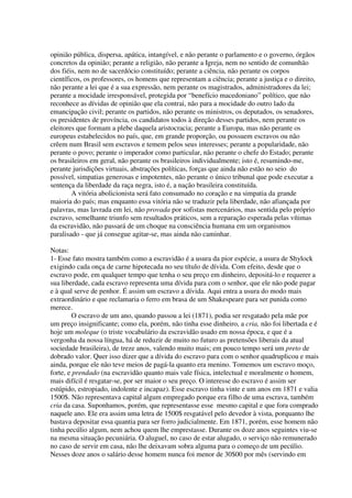 opinião pública, dispersa, apática, intangível, e não perante o parlamento e o governo, órgãos
concretos da opinião; perante a religião, não perante a Igreja, nem no sentido de comunhão
dos fiéis, nem no de sacerdócio constituído; perante a ciência, não perante os corpos
científicos, os professores, os homens que representam a ciência; perante a justiça e o direito,
não perante a lei que é a sua expressão, nem perante os magistrados, administradores da lei;
perante a mocidade irresponsável, protegida por “benefício macedoniano” político, que não
reconhece as dívidas de opinião que ela contrai, não para a mocidade do outro lado da
emancipação civil; perante os partidos, não perante os ministros, os deputados, os senadores,
os presidentes de província, os candidatos todos à direção desses partidos, nem perante os
eleitores que formam a plebe daquela aristocracia; perante a Europa, mas não perante os
europeus estabelecidos no país, que, em grande proporção, ou possuem escravos ou não
crêem num Brasil sem escravos e temem pelos seus interesses; perante a popularidade, não
perante o povo; perante o imperador como particular, não perante o chefe do Estado; perante
os brasileiros em geral, não perante os brasileiros individualmente; isto é, resumindo-me,
perante jurisdições virtuais, abstrações políticas, forças que ainda não estão no seio do
possível, simpatias generosas e impotentes, não perante o único tribunal que pode executar a
sentença da liberdade da raça negra, isto é, a nação brasileira constituída.
        A vitória abolicionista será fato consumado no coração e na simpatia da grande
maioria do país; mas enquanto essa vitória não se traduzir pela liberdade, não afiançada por
palavras, mas lavrada em lei, não provada por sofistas mercenários, mas sentida pelo próprio
escravo, semelhante triunfo sem resultados práticos, sem a reparação esperada pelas vítimas
da escravidão, não passará de um choque na consciência humana em um organismos
paralisado - que já consegue agitar-se, mas ainda não caminhar.

Notas:
1- Esse fato mostra também como a escravidão é a usura da pior espécie, a usura de Shylock
exigindo cada onça de carne hipotecada no seu título de dívida. Com efeito, desde que o
escravo pode, em qualquer tempo que tenha o seu preço em dinheiro, depositá-lo e requerer a
sua liberdade, cada escravo representa uma dívida para com o senhor, que ele não pode pagar
e à qual serve de penhor. É assim um escravo a dívida. Aqui entra a usura do modo mais
extraordinário e que reclamaria o ferro em brasa de um Shakespeare para ser punida como
merece.
         O escravo de um ano, quando passou a lei (1871), podia ser resgatado pela mãe por
um preço insignificante; como ela, porém, não tinha esse dinheiro, a cria, não foi libertada e é
hoje um moleque (o triste vocabulário da escravidão usado em nossa época, e que é a
vergonha da nossa língua, há de reduzir de muito no futuro as pretensões liberais da atual
sociedade brasileira), de treze anos, valendo muito mais; em pouco tempo será um preto de
dobrado valor. Quer isso dizer que a dívida do escravo para com o senhor quadruplicou e mais
ainda, porque ele não teve meios de pagá-la quanto era menino. Tomemos um escravo moço,
forte, e prendado (na escravidão quanto mais vale física, intelectual e moralmente o homem,
mais difícil é resgatar-se, por ser maior o seu preço. O interesse do escravo é assim ser
estúpido, estropiado, indolente e incapaz). Esse escravo tinha vinte e um anos em 1871 e valia
1500$. Não representava capital algum empregado porque era filho de uma escrava, também
cria da casa. Suponhamos, porém, que representasse esse mesmo capital e que fora comprado
naquele ano. Ele era assim uma letra de 1500$ resgatável pelo devedor à vista, porquanto lhe
bastava depositar essa quantia para ser forro judicialmente. Em 1871, porém, esse homem não
tinha pecúlio algum, nem achou quem lhe emprestasse. Durante os doze anos seguintes viu-se
na mesma situação pecuniária. O aluguel, no caso de estar alugado, o serviço não remunerado
no caso de servir em casa, não lhe deixavam sobra alguma para o começo de um pecúlio.
Nesses doze anos o salário desse homem nunca foi menor de 30$00 por mês (servindo em
 