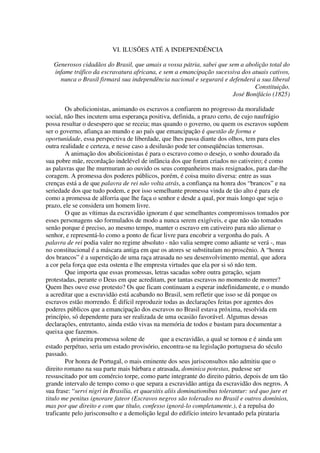 VI. ILUSÕES ATÉ A INDEPENDÊNCIA

   Generosos cidadãos do Brasil, que amais a vossa pátria, sabei que sem a abolição total do
   infame tráfico da escravatura africana, e sem a emancipação sucessiva dos atuais cativos,
     nunca o Brasil firmará sua independência nacional e segurará e defenderá a sua liberal
                                                                              Constituição.
                                                                      José Bonifácio (1825)

        Os abolicionistas, animando os escravos a confiarem no progresso da moralidade
social, não lhes incutem uma esperança positiva, definida, a prazo certo, de cujo naufrágio
possa resultar o desespero que se receia; mas quando o governo, ou quem os escravos supõem
ser o governo, afiança ao mundo e ao país que emancipação é questão de forma e
oportunidade, essa perspectiva de liberdade, que lhes passa diante dos olhos, tem para eles
outra realidade e certeza, e nesse caso a desilusão pode ter conseqüências temerosas.
        A animação dos abolicionistas é para o escravo como o desejo, o sonho dourado da
sua pobre mãe, recordação indelével de infância dos que foram criados no cativeiro; é como
as palavras que lhe murmuram ao ouvido os seus companheiros mais resignados, para dar-lhe
coragem. A promessa dos poderes públicos, porém, é coisa muito diversa: entre as suas
crenças está a de que palavra de rei não volta atrás, a confiança na honra dos “brancos” e na
seriedade dos que tudo podem, e por isso semelhante promessa vinda de tão alto é para ele
como a promessa de alforria que lhe faça o senhor e desde a qual, por mais longo que seja o
prazo, ele se considera um homem livre.
        O que as vítimas da escravidão ignoram é que semelhantes compromissos tomados por
esses personagens são formulados de modo a nunca serem exigíveis, e que não são tomados
senão porque é preciso, ao mesmo tempo, manter o escravo em cativeiro para não alienar o
senhor, e representá-lo como a ponto de ficar livre para encobrir a vergonha do país. A
palavra de rei podia valer no regime absoluto - não valia sempre como adiante se verá -, mas
no constitucional é a máscara antiga em que os atores se substituíam no proscênio. A “honra
dos brancos” é a superstição de uma raça atrasada no seu desenvolvimento mental, que adora
a cor pela força que esta ostenta e lhe empresta virtudes que ela por si só não tem.
        Que importa que essas promessas, letras sacadas sobre outra geração, sejam
protestadas, perante o Deus em que acreditam, por tantas escravos no momento de morrer?
Quem lhes ouve esse protesto? Os que ficam continuam a esperar indefinidamente, e o mundo
a acreditar que a escravidão está acabando no Brasil, sem refletir que isso se dá porque os
escravos estão morrendo. É difícil reproduzir todas as declarações feitas por agentes dos
poderes públicos que a emancipação dos escravos no Brasil estava próxima, resolvida em
princípio, só dependente para ser realizada de uma ocasião favorável. Algumas dessas
declarações, entretanto, ainda estão vivas na memória de todos e bastam para documentar a
queixa que fazemos.
        A primeira promessa solene de           que a escravidão, a qual se tornou e é ainda um
estado perpétuo, seria um estado provisório, encontra-se na legislação portuguesa do século
passado.
        Por honra de Portugal, o mais eminente dos seus jurisconsultos não admitiu que o
direito romano na sua parte mais bárbara e atrasada, dominica potestas, pudesse ser
ressuscitado por um comércio torpe, como parte integrante do direito pátrio, depois de um tão
grande intervalo de tempo como o que separa a escravidão antiga da escravidão dos negros. A
sua frase: “servi nigri in Brasilia, et quaesitis aliis dominationibus tolerantur: sed quo jure et
titulo me penitus ignorare fateor (Escravos negros são tolerados no Brasil e outros domínios,
mas por que direito e com que título, confesso ignorá-lo completamente.), é a repulsa do
traficante pelo jurisconsulto e a demolição legal do edifício inteiro levantado pela pirataria
 