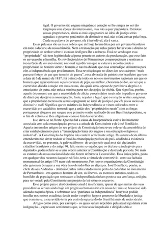 legal. O governo não engana ninguém; o coração se lhe sangra ao ver tão
                longínqua uma época tão interessante, mas não a quer prepóstera. Patriotas:
                vossas propriedades, ainda as mais opugnantes ao ideal da justiça serão
                sagradas; o governo porá meios de diminuir o mal, não o fará cessar pela força.
                Crede na palavra do governo, ela é inviolável, ela é santa.
        Essas palavras são as mais nobres que até hoje foram ditas por um governo brasileiro
em todo o decurso da nossa história. Nem a transação que nelas parece haver com o direito de
propriedade do senhor sobre o escravo desfigura-lhe a nobreza. Está-se vendo que essa
“propriedade” não tem legitimidade alguma perante os autores da proclamação, que esse fato
os envergonha e humilha. Os revolucionários de Pernambuco compreenderam e sentiram a
incoerência de um movimento nacional republicano que se estreava reconhecendo a
propriedade do homem sobre o homem, e não há dúvida que essa contradição deslustrou para
eles a independência que proclamaram. Essa revolução que no dizer dos seus adeptos “mais
pareceu festejo de paz que tumulto de guerra”, essa alvorada do patriotismo brasileiro que tem
a data de 6 de março de 1817, foi o único de todos os nossos movimentos nacionais em que os
homens que representavam o país coraram de pejo, ou melhor, choraram de dor, ao ver que a
escravidão dividia a nação em duas castas, das quais uma, apesar de partilhar a alegria e o
entusiasmo de outra, não teria a mínima parte nos despojos da vitória. Que significa, porém,
aquele documento em que a necessidade de aliciar proprietários rurais não impediu o governo
de dizer que desejava a emancipação, lenta, regular e legal, que o coração se lhes sangrava,
que a propriedade escrava era a mais opugnante ao ideal de justiça e que ele poria meios de
diminuir o mal? Significa que os mártires da Independência se viram colocados entre a
escravidão e o cadafalso; temendo que a união dos “proprietários rurais” com as forças
portuguesas afogasse em sangue esse primeiro sonho realizado de um Brasil independente, se
o fim da colônia se lhes afigurasse como o fim da escravidão.
        Isso dava-se no Norte. Que no Sul a causa da Independência esteve intimamente
associada com a da emancipação, prova-a a atitude da Constituinte e de José Bonifácio.
Aquela em um dos artigos do seu projeto de Constituição inscreveu o dever da assembléia de
criar estabelecimentos para a “emancipação lenta dos negros e sua educação religiosa e
industrial”. A Constituição do Império não contém semelhante artigo. Os autores desta última
entenderam não dever nodoar o foral da emancipação política do país, aludindo à existência
da escravidão, no presente. A palavra libertos do artigo pelo qual esse são declarados
cidadãos brasileiros e do artigo 94, felizmente revogado, que os declarava inelegíveis para
deputados, podia referir-se a uma ordem anterior à Constituição e destruída por esta. No mais
os estatutos da nossa nacionalidade não fazem referência à escravidão. Essa única pedra, posta
em qualquer dos recantos daquele edifício, teria a virtude de convertê-lo com sua fachada
monumental do artigo 179 num todo monstruoso. Por isso os organizadores da Constituição
não quiseram deturpar a sua obra descobrindo-lhes os alicerces. José Bonifácio, porém, o
chefe desses Andradas - Antônio Carlos tinha estado muito perto do cadafalso no movimento
de Pernambuco - em quem os homens de cor, os libertos, os escravos mesmos, todos os
humildes da população que sonhavam a Independência tinham posto a sua confiança, redigira
para ser votado pela Constituinte um projeto de lei sobre os escravos.
        Esse projeto para o abolicionismo atual é insuficiente, apesar de que muitas das suas
providências seriam ainda hoje um progresso humanitário em nossa lei; mas se houvesse sido
adotado naquela época, e sobretudo se o “patriarca da Independência” houvesse podido
insuflar nos nossos estadistas desde então o espírito largo e generoso de liberdade e justiça
que o animava, a escravidão teria por certo desaparecido do Brasil há mais de meio século.
        Artigos como estes, por exemplo - os quais seriam repelidos pela atual legislatura com
indignação -, expressam sentimentos que, se houvesse impulsado e dirigido séria e
 