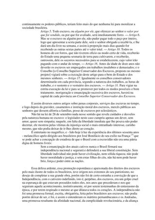 continuamente os poderes públicos, teriam feito mais do que nenhuma lei para moralizar a
sociedade brasileira.
              Artigo 5. Todo escravo, ou alguém por ele, que oferecer ao senhor o valor por
              que foi vendido, ou por que for avaliado, será imediatamente forro. — Artigo 6.
              Mas se o escravo ou alguém por ele, não puder pagar todo o peço por inteiro,
              logo que apresentar a sexta parte dele, será o senhor obrigado a recebê-la, e lhe
              dará um dia livre na semana, e assim à proporção mais dias quando for
              recebendo as outras sextas partes até o valor total. — Artigo 10. Todos os
              homens de cor forros, que não tiverem ofício ou modo certo de vida, receberão
              do Estado uma pequena sesmaria de terra para cultivarem, e receberão,
              outrossim, dele os socorros necessários para se estabelecerem, cujo valor irão
              pagando com o andar do tempo. — Artigo 16. Antes da idade de doze anos não
              deverão os escravos ser empregados em trabalhos insalubres e demasiados; e o
              Conselho [o Conselho Superior Conservador dos Escravos, proposto no mesmo
              projeto] vigiará sobre a execução deste artigo para o bem do Estado e dos
              mesmos senhores. — Artigo 17. Igualmente os conselhos conservadores
              determinarão em cada província, segundo a natureza dos trabalhos, as horas de
              trabalho, e o sustento e o vestuário dos escravos. — Artigo 31. Para vigiar na
              estrita execução da lei e para se promover por todos os modos possíveis o bom
              tratamento. morigeração e emancipação sucessiva dos escravos, haverá na
              capital de cada província um Conselho Superior Conservador dos Escravos.

       E assim diversos outros artigos sobre penas corporais, serviços das escravas no tempo,
e logo depois da gravidez, casamentos e instrução moral dos escravos, mercês públicas aos
senhores que dessem alforria a famílias, posse de escravos por eclesiásticos.
       Não há na lei de 28 de setembro nada nesse sentido que revele cuidados e desvelos
pela natureza humana no escravo: o legislador neste caso cumpriu apenas um dever, sem
amor, quase sem simpatia; naquele, em falta da liberdade imediata que lhe pesava não poder
decretar, ele mostrou pelas vítimas da injustiça social o mais entranhado interesse, carinho
mesmo, que não podia deixar de ir-lhes direto ao coração.
       É entretanto no magnífico, e - lido hoje à luz da experiência dos últimos sessenta anos
- melancólico apelo dirigido aos brasileiros por José Bonifácio do seu exílio na França (3) que
se pode achar a concepção do estadista de que o Brasil com a escravidão não era uma pátria
digna de homens livres:
               Sem a emancipação dos atuais cativos nunca o Brasil firmará sua
               independência nacional e segurará e defenderá a sua liberal constituição. Sem
               liberdade individual não pode haver civilização, nem sólida riqueza; não pode
               haver moralidade e justiça, e sem estas filhas do céu, não há nem pode haver
               brio, força e poder entre as nações.

       Essa defesa ardente, essa promoção espontânea e apaixonada dos direitos dos escravos
pelo mais ilustre de todos os brasileiros, teve origem nos extremos do seu patriotismo, no
desejo de completar a sua grande obra, porém não foi de certo estranha a convicção de que a
Independência, com o cativeiro indefinido, isto é, perpétuo, dos escravos, era um golpe cruel
na esperança de que estavam possuídos todos eles, nos anos que precederam e nos que
seguiram aquele acontecimento, instintivamente, só por serem testemunhas do entusiasmo da
época, e por terem respirado o mesmo ar que dilatava todos os corações. A independência não
foi uma promessa formal, escrita, obrigatória, feita pelos brasileiros aos escravos; não podia
porém deixar de ser, e foi, e assim o entenderam os mártires pernambucanos e os Andradas,
uma promessa resultante da afinidade nacional, da cumplicidade revolucionária, e da aliança
 