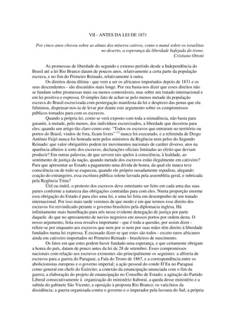 VII - ANTES DA LEI DE 1871

  Por cinco anos choveu sobre as almas dos míseros cativos, como o maná sobre os israelitas
                                    no deserto, a esperança da liberdade bafejada do trono.
                                                                           Cristiano Ottoni

        As promessas de liberdade do segundo e extenso período desde a Independência do
Brasil até a lei Rio Branco datam de poucos anos, relativamente a certa parte da população
escrava, e no fim do Primeiro Reinado, relativamente à outra.
        Os direitos desta última - que vem a ser os africanos importados depois de 1831 e os
seus descendentes - são discutidos mais longe. Por ora basta-nos dizer que esses direitos não
se fundam sobre promessas mais ou menos contestáveis, mas sobre um tratado internacional e
em lei positiva e expressa. O simples fato de achar-se pelo menos metade da população
escrava do Brasil escravizada com postergação manifesta da lei e desprezo das penas que ela
fulminou, dispensar-nos-ia de levar por diante este argumento sobre os compromissos
públicos tomados para com os escravos.
        Quando a própria lei, como se verá exposto com toda a minudência, não basta para
garantir, à metade, pelo menos, dos indivíduos escravizados, a liberdade que decretou para
eles; quando um artigo tão claro como este: “Todos os escravos que entraram no território ou
portos do Brasil, vindos de fora, ficam livres” (1) nunca foi executado, e a referenda de Diogo
Antônio Feijó nunca foi honrada nem pelos ministros da Regência nem pelos do Segundo
Reinado: que valor obrigatório podem ter movimentos nacionais de caráter diverso, atos na
aparência alheios à sorte dos escravos, declarações oficiais limitadas ao efeito que deviam
produzir? Em outras palavras, de que servem tais apelos à consciência, à lealdade, ao
sentimento de justiça da nação, quando metade dos escravos estão ilegalmente em cativeiro?
Para que apresentar ao Estado a pagamento uma dívida de honra, da qual ele nunca teve
consciência ou de todo se esqueceu, quando ele próprio ousadamente repudiou, alegando
coação do estrangeiro, essa escritura pública solene lavrada pela assembléia geral, e rubricada
pela Regência Trina?
        Útil ou inútil, o protesto dos escravos deve entretanto ser feito em cada uma das suas
partes conforme a natureza das obrigações contraídas para com eles. Numa proporção enorme
essa obrigação do Estado é para eles uma lei, e uma lei feita em desempenho de um tratado
internacional. Por isso mais tarde veremos de que modo e em que termos esse direito dos
escravos foi reivindicado perante o governo brasileiro pela diplomacia inglesa. Há
infinitamente mais humilhação para nós nesse evidente denegação de justiça por parte
daquele. do que no apresamento de navios negreiros em nossos portos por ordem desta. O
nosso argumento, feita essa ressalva importante - que é toda a questão, por assim dizer -
refere-se por enquanto aos escravos que nem por si nem por suas mães têm direito à liberdade
fundados numa lei expressa. É escusado dizer-se que estes são todos - exceto raros africanos
ainda em cativeiro importados no Primeiro Reinado - brasileiros de nascimento.
        Os fatos em que estes podem haver fundado uma esperança, e que certamente obrigam
a honra do país, datam de pouco antes da lei de 28 de setembro. Esses compromissos
nacionais com relação aos escravos existentes são principalmente os seguintes: a alforria de
escravos para a guerra do Paraguai; a Fala do Trono de 1867, e a correspondência entre os
abolicionistas europeus e o governo imperial; a ação pessoal do conde D’Eu no Paraguai
como general em chefe do Exército; a conexão da emancipação anunciada com o fim da
guerra; a elaboração do projeto de emancipação no Conselho de Estado; a agitação do Partido
Liberal consecutivamente à organização do ministério Itaboraí, a queda desse ministério e a
subida do gabinete São Vicente; a oposição à proposta Rio Branco; os vaticínios da
dissidência; a guerra organizada contra o governo e o imperador pela lavoura do Sul; a própria
 