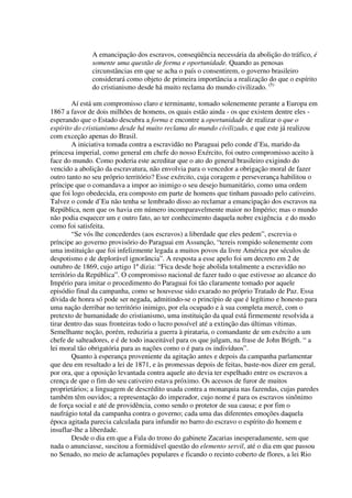 A emancipação dos escravos, conseqüência necessária da abolição do tráfico, é
              somente uma questão de forma e oportunidade. Quando as penosas
              circunstâncias em que se acha o país o consentirem, o governo brasileiro
              considerará como objeto de primeira importância a realização do que o espírito
              do cristianismo desde há muito reclama do mundo civilizado. (5)

         Aí está um compromisso claro e terminante, tomado solenemente perante a Europa em
1867 a favor de dois milhões de homens, os quais estão ainda - os que existem dentre eles -
esperando que o Estado descubra a forma e encontre a oportunidade de realizar o que o
espírito do cristianismo desde há muito reclama do mundo civilizado, e que este já realizou
com exceção apenas do Brasil.
         A iniciativa tomada contra a escravidão no Paraguai pelo conde d’Eu, marido da
princesa imperial, como general em chefe do nosso Exército, foi outro compromisso aceito à
face do mundo. Como poderia este acreditar que o ato do general brasileiro exigindo do
vencido a abolição da escravatura, não envolvia para o vencedor a obrigação moral de fazer
outro tanto no seu próprio território? Esse exército, cuja coragem e perseverança habilitou o
príncipe que o comandava a impor ao inimigo o seu desejo humanitário, como uma ordem
que foi logo obedecida, era composto em parte de homens que tinham passado pelo cativeiro.
Talvez o conde d’Eu não tenha se lembrado disso ao reclamar a emancipação dos escravos na
República, nem que os havia em número incomparavelmente maior no Império; mas o mundo
não podia esquecer um e outro fato, ao ter conhecimento daquela nobre exigência e do modo
como foi satisfeita.
         “Se vós lhe concederdes (aos escravos) a liberdade que eles pedem”, escrevia o
príncipe ao governo provisório do Paraguai em Assunção, “tereis rompido solenemente com
uma instituição que foi infelizmente legada a muitos povos da livre América por séculos de
despotismo e de deplorável ignorância”. A resposta a esse apelo foi um decreto em 2 de
outubro de 1869, cujo artigo 1º dizia: “Fica desde hoje abolida totalmente a escravidão no
território da República”. O compromisso nacional de fazer tudo o que estivesse ao alcance do
Império para imitar o procedimento do Paraguai foi tão claramente tomado por aquele
episódio final da campanha, como se houvesse sido exarado no próprio Tratado de Paz. Essa
dívida de honra só pode ser negada, admitindo-se o princípio de que é legítimo e honesto para
uma nação derribar no território inimigo, por ela ocupado e à sua completa mercê, com o
pretexto de humanidade do cristianismo, uma instituição da qual está firmemente resolvida a
tirar dentro das suas fronteiras todo o lucro possível até a extinção das últimas vítimas.
Semelhante noção, porém, reduziria a guerra à pirataria, o comandante de um exército a um
chefe de salteadores, e é de todo inaceitável para os que julgam, na frase de John Brigth. “ a
lei moral tão obrigatória para as nações como o é para os indivíduos”.
         Quanto à esperança proveniente da agitação antes e depois da campanha parlamentar
que deu em resultado a lei de 1871, e às promessas depois de feitas, baste-nos dizer em geral,
por ora, que a oposição levantada contra aquele ato devia ter espelhado entre os escravos a
crença de que o fim do seu cativeiro estava próximo. Os acessos de furor de muitos
proprietários; a linguagem de descrédito usada contra a monarquia nas fazendas, cujas paredes
também têm ouvidos; a representação do imperador, cujo nome é para os escravos sinônimo
de força social e até de providência, como sendo o protetor de sua causa; e por fim o
naufrágio total da campanha contra o governo; cada uma das diferentes emoções daquela
época agitada parecia calculada para infundir no barro do escravo o espírito do homem e
insuflar-lhe a liberdade.
         Desde o dia em que a Fala do trono do gabinete Zacarias inesperadamente, sem que
nada o anunciasse, suscitou a formidável questão do elemento servil, até o dia em que passou
no Senado, no meio de aclamações populares e ficando o recinto coberto de flores, a lei Rio
 