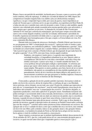 Branco, houve um período de ansiedade, incômoda para a lavoura; e para os escravos, pela
razão contrária, cheia de esperança. A subida do visconde de Itaboraí em 1868, depois dos
compromissos tomados naquela Fala e na célebre carta aos abolicionistas europeus,
significava: ou que o imperador ligava então, por causa da guerra, maior importância ao
estado do Tesouro que é a reforma servil, ou que em política, na experiência de Dom Pedro II,
a linha reta não era o caminho mais curto de um ponto a outro. Como se sabe também, aquele
ministro caiu sobretudo pela atitude assumida nesta mesma questão pelos seus adversários, e
pelos amigos que o queriam ver por terra. A chamada do visconde de São Vicente para
substituí-lo foi sinal que a reforma da emancipação, que ficará para sempre associada entre
outros com o nome daquele estadista, ia de fato ser tentada; infelizmente o presidente do
Conselho organizou um ministério dividido entre si, e que por isso teve que ceder o seu lugar
a uma combinação mais homogênea para o fim que a nação e a Coroa tinham em vista. Foi
esse o ministério Rio Branco.
        Durante todo esse tempo de retrocesso e hesitação, o Partido Liberal, que inscrevera
no seu programa em 1869 “a emancipação dos escravos”, agitou por todos os modos o país,
no Senado, na imprensa, em conferências públicas. “Adiar indefinidamente a questão”, dizia
no Senado aos conservadores naquele ano o senador Nabuco, presidente do Centro liberal,
“não é possível que nisto consente o Partido Liberal, que desenganado de que nada fareis há
de agitar a questão”. E em 1870, com mais força, insistia aquele estadista:
                Senhores, este negócio é muito grave; é a questão mais importante da
                sociedade brasileira, e é imprudência abandoná-la ao azar. Quereis saber as
                conseqüências? Hei de dizê-lo com toda a sinceridade, com toda a força das
                minhas convicções: o pouco serve hoje, e o mundo amanhã não basta. As
                coisas políticas têm por principal condição a oportunidade. As reformas por
                poucas que sejam valem muito na ocasião, não satisfazem depois, ainda que
                sejam amplas. Não quereis os meios graduais; pois bem, haveis de ter os meios
                simultâneos; não quereis as conseqüências de uma medida regulada por vós,
                pausadamente, haveis de ter a incerteza da imprevidência; não quereis ter os
                inconvenientes econômicos por que passaram as Antilhas inglesas e francesas,
                correis o risco de ter os horrores de São Domingos.

        Como podia a agitação de um dos grandes partidos nacionais, havia pouco ainda no
poder, em favor dos escravos, deixar de inspirar-lhes a confiança de que a sua liberdade,
talvez próxima, talvez distante, era em todo caso certa? O grito de combate que repercutia no
país não era “a emancipação dos nascituros”, nem há senão figuradamente emancipação de
indivíduos não existentes; mas sim “a emancipação dos escravos”. Os direitos alegados, os
argumentos produzidos, eram todos aplicáveis às gerações atuais. Semelhante terremoto não
podia restringir o seu tremendo abalo à área marcada, desmoronava o solo não edificado sem
fender a parte contígua. O impulso não era dado aos interesses de partido, mas à consciência
humana, e quando de uma revolução se quer fazer uma reforma, é preciso pelo menos que
esta tenha o leito bastante largo para deixar passar a torrente. Tudo o que se disse durante o
período da incerteza, quando a oposição tratava de arrancar ao Partido Conservador a reforma
que este lhe sonegava (6) constitui outras tantas promessas feitas solenemente aos escravos. Na
agitação não se teve o cuidado de dizer a estes que a medida não era a seu favor, mas somente
em favor de seus filhos; pelo contrário, falava-se das gerações atuais e das gerações futuras
conjuntamente, e na bandeira levantada do Norte ao Sul não havia artigos de leis inscritos,
havia apenas o sinal do combate em uma palavra, emancipação.
        Agora vejamos as promessas que se podiam legitimamente deduzir dessa mesma lei de
28 de setembro de 1871, que foi, e não podia deixar de ser, uma tremenda decepção para os
escravos, os quais ouviam antes dizer que o imperador queria a emancipação e que a
 