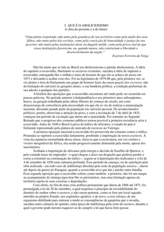 I . QUE É O ABOLICIONISMO
                               A obra do presente e a do futuro

“Uma pátria respeitada, não tanto pela grandeza do seu território como pela união dos seus
  filhos; não tanto pelas leis escritas, como pela convicção de honestidade e justiça do seu
 governo; não tanto pelas instituições deste ou daquele molde, como pela prova real de que
        essas instituições favorecem, ou, quando menos, não contrariam a liberdade e
                                  desenvolvimento da nação.”
                                                                   Evaristo Ferreira da Veiga


         Não há muito que se fala no Brasil em abolicionismo e partido abolicionista. A idéia
de suprimir a escravidão, libertando os escravos existentes, sucedeu à idéia de suprimir a
escravidão, entregando-lhe o milhão e meio de homens de que ela se achava de posse em
1871 e deixando-a acabar com eles. Foi na legislatura de 1879-80 que, pela primeira vez, se
viu dentro e fora do Parlamento um grupo de homens fazer da emancipação dos escravos, não
da limitação do cativeiro às gerações atuais, a sua bandeira política, a condição preliminar da
sua adesão a qualquer dos partidos.
         A história das oposições que a escravidão encontrara até então pode ser resumida em
poucas palavras. No período anterior à Independência e nos primeiros anos subseqüentes,
houve, na geração trabalhada pelas idéias liberais do começo do século, um certo
desassossego de consciência pela necessidade em que ela se viu de realizar a emancipação
nacional, deixando grande parte da população em cativeiro pessoal. Os acontecimentos
políticos, porém, absorviam a atenção do povo, e com a revolução de 7 de abril de 1831,
começou um período de excitação que durou até a maioridade. Foi somente no Segundo
Reinado que o progresso dos costumes públicos tornou possível a primeira resistência séria à
escravidão. Antes de 1840 o Brasil é presa do tráfico de africanos; o estado do país é
fielmente representado pela pintura do mercado de escravos no Valongo.
         A primeira oposição nacional à escravidão foi promovida tão somente contra o tráfico.
Pretendia-se suprimir a escravidão lentamente, proibindo a importação de novos escravos. À
vista da espantosa mortalidade dessa classe, dizia-se que a escravatura, um vez extinto o
viveiro inesgotável da África, iria sendo progressivamente diminuída pela morte, apesar dos
nascimentos.
         Acabada a importação de africanos pela energia e decisão de Eusébio de Queiroz, e
pela vontade tenaz do imperador - o qual chegou a dizer em despacho que preferia perder a
coroa a consentir na continuação do tráfico -, seguiu-se à deportação dos traficantes e à lei de
4 de setembro de 1850 uma calmaria profunda. Esse período de cansaço, ou de satisfação pela
obra realizada - em todo caso de indiferença absoluta pela sorte da população escrava -, durou
até depois da guerra do Paraguai, quando a escravidão teve que dar e perder outra batalha.
Essa segunda oposição que a escravidão sofreu, como também a primeira, não foi um ataque
ao acampamento do inimigo para tirar-lhe os prisioneiros, mas uma limitação apenas do
território sujeito às suas correrias e depredações.
         Com efeito, no fim de uma crise política permanente que durou de 1866 até 1871, foi
promulgada a lei de 28 de setembro, a qual respeitou o princípio de inviolabilidade do
domínio do senhor sobre o escravo, e não ousou penetrar, como se fora um local sagrado,
interdito ao próprio Estado, nos ergástulos agrários; e de novo, a esse esforço, de um
organismo debilitado para minorar a medo as conseqüências da gangrena que o invadia,
sucedeu outra calmaria de opinião, outra época de indiferença pela sorte do escravo, durante a
qual o governo pode mesmo esquecer-se de cumprir a lei que havia feito passar.
 
