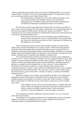 “Não nos esquecemos das gerações atuais; para elas há a liberdade gradual”, ou na frase do
senador Nabuco: “Confiem os escravos na emancipação gradual”. O compromisso do país
para com estes não podia ser mais solene. Dizia-se-lhes:
              Por ora decretamos a liberdade dos vossos filhos ainda não nascidos, mas a
              vossa não há de tardar: a lei estabeleceu meios, criou um fundo de
              emancipação que vos libertará a todos, providenciou para encontrardes nas
              sociedades de emancipação o capital preciso para a vossa alforria.

        Por outro lado, a lei foi antes denunciada como devendo ser o fim da escravidão. Já
vimos o que se disse na Câmara. Em toda a parte se repetia que viria a abolição logo após ela.
Os receios do marquês de Olinda de que o Estado fosse “posto em convulsão”, (7) não se
verificaram; mas esses receios provinham do conhecimento da lógica das coisas humanas que
esta frase do visconde de Itaboraí revela:
                Nem é preciso terem os escravos muito atilamento para compreender que os
                mesmos direitos dos filhos devem ter os seus progenitores, nem se pode supor
                que vejam com indiferença esvaecerem-se-lhes as esperanças de liberdade, que
                têm afagado em seus corações

        Está aí claramente um ponto da lei de 28 de setembro no qual os seus adversários
tinham razão em querer harmonizá-la com a justiça. O grito: “Deveis fazer pelas gerações
atuais pelo menos tanto quanto baste ou seja preciso para que não se torne para elas uma
decepção o que fizestes pelas gerações futuras”, partiu dos inimigos da proposta; se esse grito
nenhum valor moral tinha para impedir as Câmaras de votá-la, hoje que essa proposta é lei do
Estado, os próprios que o levantaram estão obrigados a moralizar a lei.
        O sr. Cristiano Ottoni disse há dois anos da tribuna do Senado ao que combateram a
reforma de 1871: “O que o patriotismo aconselha é que nos coloquemos dentro da lei de 28 de
setembro; mas para estudar seus defeitos e lacunas, para corrigi-los e suprimi-los.” Ora esses
defeitos e lacunas denunciados pela oposição eram principalmente o abandono da geração
presente e a condição servil dos ingênuos até os vinte e um anos. O mais estrênuo dos
adversários da lei reconheceu então que “a nação brasileira tinha assumido sérios
compromissos perante as nações”, e que a promessa de libertação dos escravos por um fundo
de amortização era uma dívida de honra. “Por cinco anos, disse ele, choveu sobre as almas
dos míseros cativos, como o maná sobre os israelitas no deserto, a esperança da liberdade,
bafejada do trono.” (8)
        Quanto aos ingênuos, por exemplo, com que aparência de lógica e de sentimento da
dignidade cívica não denunciavam os adversários da lei a criação dessa classe de futuros
cidadãos educados na escravidão e com todos os vícios dela. Ainda o mesmo sr. Cristiano
Ottoni, num discurso no Clube da Lavoura e do Comércio, expressava-se assim a respeito
dessa classe:
                E que cidadãos são esses? Como vêm eles depois para a sociedade, tendo sido
                cativos de fato, não sabendo ler nem escrever, não tendo a mínima noção dos
                direitos e deveres do cidadão, inçados de todos o vícios da senzala?
                (Apoiados.) Vícios da inteligência e vícios do coração? (Apoiados.)

       Esses apoiados dos próprios diretamente responsáveis pelos vícios da senzala são
pelos menos inconscientes.
       O argumento é por sua natureza abolicionista: formulado pelos mesmos que queriam
manter esses ingênuos na condição de escravos, é uma compaixão mal colocada e a
condenação apenas da capacidade política dos libertos.
 