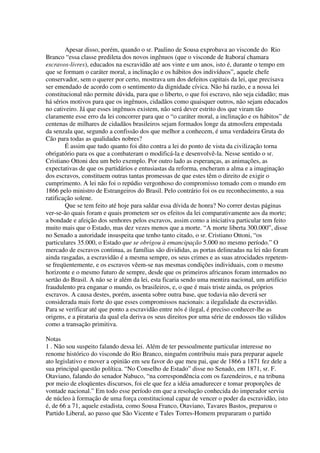 Apesar disso, porém, quando o sr. Paulino de Sousa exprobava ao visconde do Rio
Branco “essa classe predileta dos novos ingênuos (que o visconde de Itaboraí chamara
escravos-livres), educados na escravidão até aos vinte e um anos, isto é, durante o tempo em
que se formam o caráter moral, a inclinação e os hábitos dos indivíduos”, aquele chefe
conservador, sem o querer por certo, mostrava um dos defeitos capitais da lei, que precisava
ser emendado de acordo com o sentimento da dignidade cívica. Não há razão, e a nossa lei
constitucional não permite dúvida, para que o liberto, o que foi escravo, não seja cidadão; mas
há sérios motivos para que os ingênuos, cidadãos como quaisquer outros, não sejam educados
no cativeiro. Já que esses ingênuos existem, não será dever estrito dos que viram tão
claramente esse erro da lei concorrer para que o “o caráter moral, a inclinação e os hábitos” de
centenas de milhares de cidadãos brasileiros sejam formados longe da atmosfera empestada
da senzala que, segundo a confissão dos que melhor a conhecem, é uma verdadeira Gruta do
Cão para todas as qualidades nobres?
        É assim que tudo quanto foi dito contra a lei do ponto de vista da civilização torna
obrigatório para os que a combateram o modificá-la e desenvolvê-la. Nesse sentido o sr.
Cristiano Ottoni deu um belo exemplo. Por outro lado as esperanças, as animações, as
expectativas de que os partidários e entusiastas da reforma, encheram a alma e a imaginação
dos escravos, constituem outras tantas promessas de que estes têm o direito de exigir o
cumprimento. A lei não foi o repúdio vergonhoso do compromisso tomado com o mundo em
1866 pelo ministro de Estrangeiros do Brasil. Pelo contrário foi os eu reconhecimento, a sua
ratificação solene.
        Que se tem feito até hoje para saldar essa dívida de honra? No correr destas páginas
ver-se-ão quais foram e quais prometem ser os efeitos da lei comparativamente aos da morte;
a bondade e afeição dos senhores pelos escravos, assim como a iniciativa particular tem feito
muito mais que o Estado, mas dez vezes menos que a morte. “A morte liberta 300.000”, disse
no Senado a autoridade insuspeita que tenho tanto citado, o sr. Cristiano Ottoni, “os
particulares 35.000, o Estado que se obrigou à emancipação 5.000 no mesmo período.” O
mercado de escravos continua, as famílias são divididas, as portas delineadas na lei não foram
ainda rasgadas, a escravidão é a mesma sempre, os seus crimes e as suas atrocidades repetem-
se freqüentemente, e os escravos vêem-se nas mesmas condições individuais, com o mesmo
horizonte e o mesmo futuro de sempre, desde que os primeiros africanos foram internados no
sertão do Brasil. A não se ir além da lei, esta ficaria sendo uma mentira nacional, um artifício
fraudulento pra enganar o mundo, os brasileiros, e, o que é mais triste ainda, os próprios
escravos. A causa destes, porém, assenta sobre outra base, que todavia não deverá ser
considerada mais forte do que esses compromissos nacionais: a ilegalidade da escravidão.
Para se verificar até que ponto a escravidão entre nós é ilegal, é preciso conhecer-lhe as
origens, e a pirataria da qual ela deriva os seus direitos por uma série de endossos tão válidos
como a transação primitiva.

Notas
1 . Não sou suspeito falando dessa lei. Além de ter pessoalmente particular interesse no
renome histórico do visconde do Rio Branco, ninguém contribuiu mais para preparar aquele
ato legislativo e mover a opinião em seu favor do que meu pai, que de 1866 a 1871 fez dele a
sua principal questão política. “No Conselho de Estado” disse no Senado, em 1871, sr. F.
Otaviano, falando do senador Nabuco, “na correspondência com os fazendeiros, e na tribuna
por meio de eloqüentes discursos, foi ele que fez a idéia amadurecer e tomar proporções de
vontade nacional.” Em todo esse período em que a resolução conhecida do imperador serviu
de núcleo à formação de uma força constitucional capaz de vencer o poder da escravidão, isto
é, de 66 a 71, aquele estadista, como Sousa Franco, Otaviano, Tavares Bastos, preparou o
Partido Liberal, ao passo que São Vicente e Tales Torres-Homem prepararam o partido
 