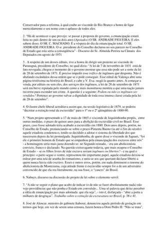 Conservador para a reforma, à qual coube ao visconde do Rio Branco a honra de ligar
merecidamente o seu nome com o aplauso de todos eles.

2. “Há de acontecer o que prevejo: se passar a proposta do governo, a emancipação estará
feita no país dentro de um ou dois anos (Apoiados) O SR. ANDRADE FIGUEIRA: E eles
sabem disso. O SR. C. MACHADO: É a véspera do dia da emancipação total. O SR.
ANDRADE FIGUEIRA: O sr. presidente do Conselho declarou no seu parecer no Conselho
de Estado que esta seria a conseqüência” - Discurso do Sr. Almeida Pereira na Câmara dos
Deputados em agosto de 1971

3 . A respeito de um desses editais, tive a honra de dirigir um protesto ao visconde de
Paranaguá, presidente do Conselho, no qual dizia: “A lei de 7 de novembro de 1831 está de
fato revogada; chegou o momento de o governo mostrar que essa não pode ser a sorte da lei
de 28 de setembro de 1871. É preciso impedir esse tráfico de ingênuos que desponta. Não é
abafando escândalos dessa ordem que se o pode conseguir. Esse edital de Valença abre uma
página tristíssima na história do Brasil, e cabe a V. Exa. rasgá-la quanto antes. A começar a
venda, por editais ou sem eles, dos serviços dos ingênuos, a lei de 28 de setembro de 1871
será em breve reputada pelo mundo como a mais monstruosa mentira a que uma nação jamais
recorreu para esconder um crime. A questão é a seguinte: Podem ou não os ingênuos ser
vendidos? Pertence ao governo salvar a dignidade de toda essa imensa classe criada pela lei
de 28 de setembro”.

4. O ilustre chefe liberal acreditava assim que, na sessão legislativa de 1879, se poderia
“decretar a extinção total da escravidão” para o 1º ou o 2º qüinqüênio de 1880-90.

5. “Num projeto apresentado a 17 de maio de 1865 o visconde de Jequitinhonha propôs, entre
outras medidas, o prazo de quinze anos para a abolição da escravidão civil no Brasil. Esse
prazo, caso fosse adotado teria acabado a escravidão em 1880. Dois anos depois, porém, no
Conselho de Estado, pronunciando-se sobre o prazo-Pimenta Bueno (ia até o fim do século)
aquele estadista condenou-o, tendo-se decidido a adotar o sistema da liberdade dos que
nascessem depois da lei promulgada. Jequitinhonha, de quem disse o visconde de Jaguari, “foi
ele o primeiro homem de Estado que se empenhou pela emancipação dos escravos entre nós”
- a homenagem seria mais justa dizendo-se: no Segundo reinado, - era um abolicionista
convicto, franco e declarado. Na questão extravagante todavia, que mais ocupou o Conselho
de Estado: - se os filhos livres de mãe escrava seriam ingênuos ou libertos? - e na qual o
princípio: o parto segue o ventre, representou tão importante papel, aquele estadista deixou-se
enlear por uma teia de aranha do romanismo, e uniu-se aos que queriam declarar liberto a
quem nunca havia sido escravo. Esses e outros erros, porém, em nada diminuem o renome do
abolicionista de Montezuma, cuja atitude frente à escravidão sempre foi a de um adversário
convencido de que ela era literalmente, na sua frase, o “cancro” do Brasil.

6. Nabuco, discurso na discussão do projeto de lei sobre o elemento servil.

7. “A não se seguir o plano que acabo de indicar (o de não se fazer absolutamente nada) não
vejo providências que não ponha o Estado em convulsão... Uma só palavra que deixe perceber
a idéia de emancipação por mais adornada que ela seja”, - isto é, disfarçada - “abre a porta a
milhares de desgraças”. Trabalho sobre a extinção da escravatura no Brasil, p. 38 e 41.

8. José de Alencar, ministro do gabinete Itaboraí, denunciou aquele período de gestação em
termos que hoje, em vez de serem uma censura, fazem honra a Dom Pedro II: “Não se trata”,
 