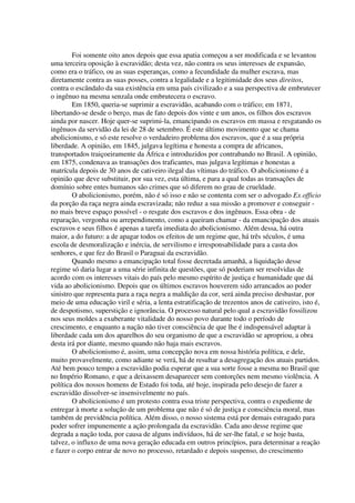 Foi somente oito anos depois que essa apatia começou a ser modificada e se levantou
uma terceira oposição à escravidão; desta vez, não contra os seus interesses de expansão,
como era o tráfico, ou as suas esperanças, como a fecundidade da mulher escrava, mas
diretamente contra as suas posses, contra a legalidade e a legitimidade dos seus direitos,
contra o escândalo da sua existência em uma país civilizado e a sua perspectiva de embrutecer
o ingênuo na mesma senzala onde embrutecera o escravo.
        Em 1850, queria-se suprimir a escravidão, acabando com o tráfico; em 1871,
libertando-se desde o berço, mas de fato depois dos vinte e um anos, os filhos dos escravos
ainda por nascer. Hoje quer-se suprimi-la, emancipando os escravos em massa e resgatando os
ingênuos da servidão da lei de 28 de setembro. É este último movimento que se chama
abolicionismo, e só este resolve o verdadeiro problema dos escravos, que é a sua própria
liberdade. A opinião, em 1845, julgava legítima e honesta a compra de africanos,
transportados traiçoeiramente da África e introduzidos por contrabando no Brasil. A opinião,
em 1875, condenava as transações dos traficantes, mas julgava legítimas e honestas a
matrícula depois de 30 anos de cativeiro ilegal das vítimas do tráfico. O abolicionismo é a
opinião que deve substituir, por sua vez, esta última, e para a qual todas as transações de
domínio sobre entes humanos são crimes que só diferem no grau de crueldade.
        O abolicionismo, porém, não é só isso e não se contenta com ser o advogado Ex officio
da porção da raça negra ainda escravizada; não reduz a sua missão a promover e conseguir -
no mais breve espaço possível - o resgate dos escravos e dos ingênuos. Essa obra - de
reparação, vergonha ou arrependimento, como a queiram chamar - da emancipação dos atuais
escravos e seus filhos é apenas a tarefa imediata do abolicionismo. Além dessa, há outra
maior, a do futuro: a de apagar todos os efeitos de um regime que, há três séculos, é uma
escola de desmoralização e inércia, de servilismo e irresponsabilidade para a casta dos
senhores, e que fez do Brasil o Paraguai da escravidão.
        Quando mesmo a emancipação total fosse decretada amanhã, a liquidação desse
regime só daria lugar a uma série infinita de questões, que só poderiam ser resolvidas de
acordo com os interesses vitais do país pelo mesmo espírito de justiça e humanidade que dá
vida ao abolicionismo. Depois que os últimos escravos houverem sido arrancados ao poder
sinistro que representa para a raça negra a maldição da cor, será ainda preciso desbastar, por
meio de uma educação viril e séria, a lenta estratificação de trezentos anos de cativeiro, isto é,
de despotismo, superstição e ignorância. O processo natural pelo qual a escravidão fossilizou
nos seus moldes a exuberante vitalidade do nosso povo durante todo o período de
crescimento, e enquanto a nação não tiver consciência de que lhe é indispensável adaptar à
liberdade cada um dos aparelhos do seu organismo de que a escravidão se apropriou, a obra
desta irá por diante, mesmo quando não haja mais escravos.
        O abolicionismo é, assim, uma concepção nova em nossa história política, e dele,
muito provavelmente, como adiante se verá, há de resultar a desagregação dos atuais partidos.
Até bem pouco tempo a escravidão podia esperar que a sua sorte fosse a mesma no Brasil que
no Império Romano, e que a deixassem desaparecer sem contorções nem mesmo violência. A
política dos nossos homens de Estado foi toda, até hoje, inspirada pelo desejo de fazer a
escravidão dissolver-se insensivelmente no país.
        O abolicionismo é um protesto contra essa triste perspectiva, contra o expediente de
entregar à morte a solução de um problema que não é só de justiça e consciência moral, mas
também de previdência política. Além disso, o nosso sistema está por demais estragado para
poder sofrer impunemente a ação prolongada da escravidão. Cada ano desse regime que
degrada a nação toda, por causa de alguns indivíduos, há de ser-lhe fatal, e se hoje basta,
talvez, o influxo de uma nova geração educada em outros princípios, para determinar a reação
e fazer o corpo entrar de novo no processo, retardado e depois suspenso, do crescimento
 