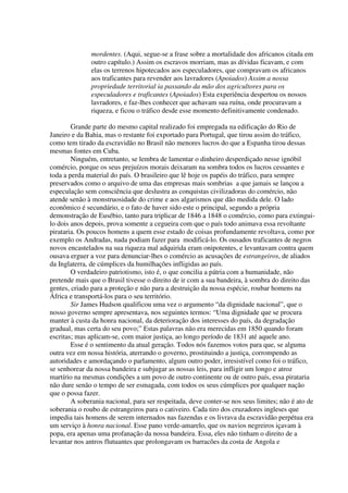 mordentes. (Aqui, segue-se a frase sobre a mortalidade dos africanos citada em
               outro capítulo.) Assim os escravos morriam, mas as dívidas ficavam, e com
               elas os terrenos hipotecados aos especuladores, que compravam os africanos
               aos traficantes para revender aos lavradores (Apoiados) Assim a nossa
               propriedade territorial ia passando da mão dos agricultores para os
               especuladores e traficantes (Apoiados) Esta experiência despertou os nossos
               lavradores, e faz-lhes conhecer que achavam sua ruína, onde procuravam a
               riqueza, e ficou o tráfico desde esse momento definitivamente condenado.

        Grande parte do mesmo capital realizado foi empregada na edificação do Rio de
Janeiro e da Bahia, mas o restante foi exportado para Portugal, que tirou assim do tráfico,
como tem tirado da escravidão no Brasil não menores lucros do que a Espanha tirou dessas
mesmas fontes em Cuba.
        Ninguém, entretanto, se lembra de lamentar o dinheiro desperdiçado nesse ignóbil
comércio, porque os seus prejuízos morais deixaram na sombra todos os lucros cessantes e
toda a perda material do país. O brasileiro que lê hoje os papéis do tráfico, para sempre
preservados como o arquivo de uma das empresas mais sombrias a que jamais se lançou a
especulação sem consciência que deslustra as conquistas civilizadoras do comércio, não
atende senão à monstruosidade do crime e aos algarismos que dão medida dele. O lado
econômico é secundário, e o fato de haver sido este o principal, segundo a própria
demonstração de Eusébio, tanto para triplicar de 1846 a 1848 o comércio, como para extingui-
lo dois anos depois, prova somente a cegueira com que o país todo animava essa revoltante
pirataria. Os poucos homens a quem esse estado de coisas profundamente revoltava, como por
exemplo os Andradas, nada podiam fazer para modificá-lo. Os ousados traficantes de negros
novos encastelados na sua riqueza mal adquirida eram onipotentes, e levantavam contra quem
ousava erguer a voz para denunciar-lhes o comércio as acusações de estrangeiros, de aliados
da Inglaterra, de cúmplices da humilhações infligidas ao país.
        O verdadeiro patriotismo, isto é, o que concilia a pátria com a humanidade, não
pretende mais que o Brasil tivesse o direito de ir com a sua bandeira, à sombra do direito das
gentes, criado para a proteção e não para a destruição da nossa espécie, roubar homens na
África e transportá-los para o seu território.
        Sir James Hudson qualificou uma vez o argumento “da dignidade nacional”, que o
nosso governo sempre apresentava, nos seguintes termos: “Uma dignidade que se procura
manter à custa da honra nacional, da deterioração dos interesses do país, da degradação
gradual, mas certa do seu povo;” Estas palavras não era merecidas em 1850 quando foram
escritas; mas aplicam-se, com maior justiça, ao longo período de 1831 até aquele ano.
        Esse é o sentimento da atual geração. Todos nós fazemos votos para que, se alguma
outra vez em nossa história, aterrando o governo, prostituindo a justiça, corrompendo as
autoridades e amordaçando o parlamento, algum outro poder, irresistível como foi o tráfico,
se senhorear da nossa bandeira e subjugar as nossas leis, para infligir um longo e atroz
martírio na mesmas condições a um povo de outro continente ou de outro país, essa pirataria
não dure senão o tempo de ser esmagada, com todos os seus cúmplices por qualquer nação
que o possa fazer.
        A soberania nacional, para ser respeitada, deve conter-se nos seus limites; não é ato de
soberania o roubo de estrangeiros para o cativeiro. Cada tiro dos cruzadores ingleses que
impedia tais homens de serem internados nas fazendas e os livrava da escravidão perpétua era
um serviço à honra nacional. Esse pano verde-amarelo, que os navios negreiros içavam à
popa, era apenas uma profanação da nossa bandeira. Essa, eles não tinham o direito de a
levantar nos antros flutuantes que prolongavam os barracões da costa de Angola e
 