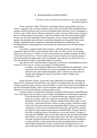 X . ILEGALIDADE DA ESCRAVIDÃO

                           “As nações como os homens devem muito prezar a sua reputação”
                                                                      Eusébio de Queiroz

        Vimos o que foi o tráfico. Pois bem, essa trilogia infernal, cuja primeira cena era a
África, a segunda o mar, a terceira o Brasil, é toda a nossa escravidão. Que semelhante base é
perante a moral monstruosa; que a nossa lei não podia reduzir africanos, isto é, estrangeiros, a
escravos; que os filhos desses africanos continuam a sofrer a mesma violência que seus pais, e
por isso o título porque são possuídos, o fato do nascimento, não vale mais perante qualquer
direito, que não seja a legalização brutal da pirataria, do que o título de propriedade sobre
aqueles: são princípios que estão para a consciência humana fora de questão. Mas, mesmo
perante a legalidade estrita, ou perante a legalidade abstraindo da competência e da
moralidade da lei, a maior parte dos escravos entre nós são homens livres criminosamente
escravizados.
        Com efeito, a grande maioria desses homens, sobretudo no Sul, ou são africanos,
importados depois de 1831, ou descendentes destes. Ora, em 1831 a lei de 7 de novembro
declarou no seu artigo 1º: “Todos os escravos que entrarem no território ou portos do Brasil
vindos de fora ficam livres.” Como se sabe, essa lei nunca foi posta em execução, porque o
governo brasileiro não podia lutar contra os traficantes; mas nem por isso deixa ela de ser a
carta de liberdade de todos os importados depois da sua data.
        Que antes de 1831, pela facilidade de aquisição de africanos, a mortalidade dos nossos
escravos, ou da Costa ou crioulos, era enorme, é um fato notório.
                É sabido - dizia Eusébio de Queiroz em 1852 na Câmara dos Deputados - que a
                maior parte desses infelizes (os escravos importados) são ceifados logo nos
                primeiros anos, pelo estado desgraçado a que os reduzem os maus tratos da
                viagem, pela mudança de clima, de alimentos e todos os hábitos que
                constituem a vida.(1)

        Desses africanos, porém - quase todos eram capturados na mocidade -, introduzidos
antes de 1831, bem poucos restarão hoje, isto é, depois de cinqüenta anos de escravidão na
América a juntar aos anos com que vieram da África; e, mesmo sem a terrível mortalidade, de
que deu testemunho Eusébio, entre os recém-chegados, pode-se afirmar que quase todos os
africanos vivos foram introduzidos criminosamente no país.
        Vejamos, porém, um depoimento altamente insuspeito relativamente à mortalidade das
“crias” até à época mais ou menos em que o tráfico transatlântico foi efetivamente suprimido.
                É fato incontestável (depõe o sr. Cristiano Ottoni) que, enquanto era baixo o
                preço dos escravos, raras crias vingavam nas fazendas. Viajava-se pelos
                municípios de Piraí, Vassouras, Valença. Paraíba do Sul, observando os eitos
                do serviço... quase tudo africanos. Notava-se uma exceção, e não havia muitas
                outras, de uma grande fazenda cujo proprietário órfão se educava em um país
                estrangeiro: esta povoava-se notavelmente de crioulos: por quê? Por contrato
                uma parte dos que vingavam pertenciam ao administrador: sempre o interesse.
                Em todas as palestras entre os fazendeiros se ouvia este cálculo: “Compra-se
                um negro por 300$000: colhe no ano 100 arrobas de café que produzem líquido
                pelo menos o seu custo; daí em diante tudo é lucro. Não vale a pena aturar as
                crias que só depois de dezesseis anos darão igual serviço. E em conseqüência
                as negras pejadas e as que amamentavam não eram dispensadas da enxada:
                duras fadigas impediram em umas o regular desenvolvimento do feto, em
                quase todas geravam o desmazelo pelo tratamento dos filhos e daí as doenças e
 