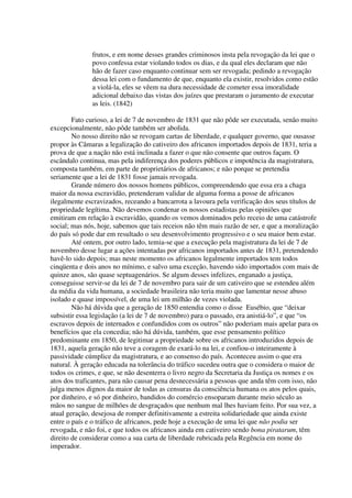 frutos, e em nome desses grandes criminosos insta pela revogação da lei que o
              povo confessa estar violando todos os dias, e da qual eles declaram que não
              hão de fazer caso enquanto continuar sem ser revogada; pedindo a revogação
              dessa lei com o fundamento de que, enquanto ela existir, resolvidos como estão
              a violá-la, eles se vêem na dura necessidade de cometer essa imoralidade
              adicional debaixo das vistas dos juízes que prestaram o juramento de executar
              as leis. (1842)

        Fato curioso, a lei de 7 de novembro de 1831 que não pôde ser executada, senão muito
excepcionalmente, não pôde também ser abolida.
        No nosso direito não se revogam cartas de liberdade, e qualquer governo, que ousasse
propor às Câmaras a legalização do cativeiro dos africanos importados depois de 1831, teria a
prova de que a nação não está inclinada a fazer o que não consente que outros façam. O
escândalo continua, mas pela indiferença dos poderes públicos e impotência da magistratura,
composta também, em parte de proprietários de africanos; e não porque se pretendia
seriamente que a lei de 1831 fosse jamais revogada.
        Grande número dos nossos homens públicos, compreendendo que essa era a chaga
maior da nossa escravidão, pretenderam validar de alguma forma a posse de africanos
ilegalmente escravizados, receando a bancarrota a lavoura pela verificação dos seus títulos de
propriedade legítima. Não devemos condenar os nossos estadistas pelas opiniões que
emitiram em relação à escravidão, quando os vemos dominados pelo receio de uma catástrofe
social; mas nós, hoje, sabemos que tais receios não têm mais razão de ser, e que a moralização
do país só pode dar em resultado o seu desenvolvimento progressivo e o seu maior bem estar.
        Até ontem, por outro lado, temia-se que a execução pela magistratura da lei de 7 de
novembro desse lugar a ações intentadas por africanos importados antes de 1831, pretendendo
havê-lo sido depois; mas neste momento os africanos legalmente importados tem todos
cinqüenta e dois anos no mínimo, e salvo uma exceção, havendo sido importados com mais de
quinze anos, são quase septuagenários. Se algum desses infelizes, enganado a justiça,
conseguisse servir-se da lei de 7 de novembro para sair de um cativeiro que se estendeu além
da média da vida humana, a sociedade brasileira não teria muito que lamentar nesse abuso
isolado e quase impossível, de uma lei um milhão de vezes violada.
        Não há dúvida que a geração de 1850 entendia como o disse Eusébio, que “deixar
subsistir essa legislação (a lei de 7 de novembro) para o passado, era anistiá-lo”, e que “os
escravos depois de internados e confundidos com os outros” não poderiam mais apelar para os
benefícios que ela concedia; não há dúvida, também, que esse pensamento político
predominante em 1850, de legitimar a propriedade sobre os africanos introduzidos depois de
1831, aquela geração não teve a coragem de exará-lo na lei, e confiou-o inteiramente à
passividade cúmplice da magistratura, e ao consenso do país. Aconteceu assim o que era
natural. À geração educada na tolerância do tráfico sucedeu outra que o considera o maior de
todos os crimes, e que, se não desenterra o livro negro da Secretaria da Justiça os nomes e os
atos dos traficantes, para não causar pena desnecessária a pessoas que anda têm com isso, não
julga menos dignos da maior de todas as censuras da consciência humana os atos pelos quais,
por dinheiro, e só por dinheiro, bandidos do comércio ensoparam durante meio século as
mãos no sangue de milhões de desgraçados que nenhum mal lhes haviam feito. Por sua vez, a
atual geração, desejosa de romper definitivamente a estreita solidariedade que ainda existe
entre o país e o tráfico de africanos, pede hoje a execução de uma lei que não podia ser
revogada, e não foi, e que todos os africanos ainda em cativeiro sendo bona piratarum, têm
direito de considerar como a sua carta de liberdade rubricada pela Regência em nome do
imperador.
 