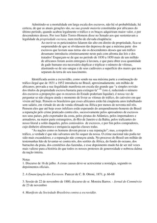 Admitindo-se a mortalidade em larga escala dos escravos, não há só probabilidade, há
certeza, de que as atuais gerações são, na sua grande maioria constituídas por africanos do
último período, quando acabou legalmente o tráfico e os braços adquiriram maior valor, e por
descendentes desses. Por isso Sales Torres-Homem disse no Senado aos que sustentavam a
legalidade da propriedade escrava, num trecho de elevada eloqüência:
               Ao ouvir-se os peticionários falarem tão alto em direito de propriedade, fica-se
               surpreendido de que se olvidassem tão depressa de que a máxima parte dos
               escravos que lavram suas terras são os descendentes desses que um tráfico
               desumano introduziu criminosamente neste país com afronta das leis e dos
               tratados! Esqueçam-se de que no período de 1830 a 1850 mais de um milhão
               de africanos foram assim entregues à lavoura, e que para obter essa quantidade
               de gado humano era necessário duplicar e triplicar o número de vítimas,
               alastrando-se de seu sangue e de seus cadáveres a superfície dos mares que nos
               separam da terra do seu nascimento.

        Identificada assim a escravidão, como sendo na sua máxima parte a continuação do
tráfico ilegal que de 1831 a 1852 introduziu no Brasil, aproximadamente, um milhão de
africanos; provada a sua ilegalidade manifesta em escala tão grande que “a simples revisão
dos títulos da propriedade escrava bastaria para extingui-la” (4) (isto é, reduzindo o número
dos escravos a proporções que os recursos do Estado poderiam liquidar), é nossa vez de
perguntar se não chegou ainda o momento de livrar as vítimas do tráfico, do cativeiro em que
vivem até hoje. Pensem os brasileiros que esses africanos estão há cinqüenta anos trabalhando
sem salário, em virtude do ato de venda efetuado na África por menos de noventa mil réis.
Pensem eles que até hoje esses infelizes estão esperando do arrependimento honesto do Brasil
a reparação pelo crime praticado contra eles, sucessivamente pelos apresadores de escravos
nos seus países, pelo exportador da costa, pelos piratas do Atlântico, pelos importadores e
armadores, na maior parte estrangeiros, do Rio de Janeiro e da Bahia, pelos traficantes do
nosso litoral a soldo daqueles, pelos comissários de escravos, e por fim pelos compradores,
cujo dinheiro alimentava e enriquecia aquelas classes todas.
        “As nações como os homens devem prezar a sua reputação”; mas, a respeito do
tráfico, a verdade é que não salvamos um fio sequer da nossa. O crime nacional não podia ter
sido mais escandaloso, e a reparação não começou ainda. No processo do Brasil um milhão de
testemunhas hão de levantar-se contra nós, dos sertões da África, do fundo do oceano, dos
barracões da praia, dos cemitérios das fazendas, e esse depoimento mudo há de ser mil vezes
mais valioso para a história do que todos os nossos protestos de generosidade e nobreza dalma
da nação inteira.

Notas
1. Discurso de 16 de julho. A essas causas deve-se acrescentar a nostalgia, segundo os
depoimentos oficiais.

2. A Emancipação dos Escravos. Parecer de C. B. Ottoni, 1871, p. 66-68

3. Sessão de 22 de novembro de 1880, discurso do sr. Moreira Barros. - Jornal do Commércio
de 23 de novembro

4. Manifesto da Sociedade Brasileira contra a escravidão.
 