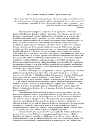 XI - FUNDAMENTOS GERAIS DO ABOLICIONISMO

“Pouco tempo falta para que a humanidade inteira estabeleça, proteja e garanta por meio do
 direito internacional o princípio seguinte: Não há propriedade do homem sobre o homem. A
    escravidão está em contradição com os direitos que confere a natureza humana, e com os
                                             princípios reconhecidos por toda a humanidade”.
                                                                                   Bluntschli

        Não me era necessário provar a ilegalidade de um regime que é contrário aos
princípios fundamentais do direito moderno e que viola a noção mesma do que é o homem
perante a lei internacional. Nenhum Estado deve ter a liberdade de pôr-se assim fora da
comunhão civilizada do mundo, e não tarda, com efeito, o dia em que a escravidão seja
considerada legalmente como já o é moralmente, um atentado contra a humanidade toda. As
leis de cada país são remissivas a certos princípios fundamentais, base das sociedades
civilizadas, e cuja violação em uma importa uma ofensa a todas as outras. Esses princípios
formam uma espécie de direito natural, resultado das conquistas do homem na sua longa
evolução; eles são a soma dos direitos com que nasce em cada comunhão o indivíduo por
mais humilde que seja. O direito de viver, por exemplo, é protegido por todos os códigos,
ainda mesmo antes do nascimento. Na distância que separa o mundo moderno do antigo, seria
tão fácil na Inglaterra, ou na França, legalizar-se o infanticídio como reviver a escravidão. De
fato, a escravidão pertence ao número das instituições fósseis, e só existe em nosso período
social numa porção retardatária do globo, que escapa por infelicidade à sua coesão geral.
Como a antropofagia, o cativeiro da mulher, a autoridade irresponsável do pai, a pirataria, as
perseguições religiosas, as proscrições políticas, a mutilação dos prisioneiros, a poligamia e
tantas outras instituições ou costumes, a escravidão é um fato que não pertence naturalmente
ao estádio a que já chegou o homem.
        A teoria da liberdade pessoal, aceita por todas as nações é a que Bluntschli, o eminente
publicista suíço, discípulo de Sauvigny, define nestes quatro parágrafos do seu Direito
internacional codificado: 1. “Não há propriedade do homem sobre o homem. Todo homem é
uma pessoa, isto é, um ente capaz de adquirir e possuir direitos” (1) — 2. “O direito
internacional não reconhece a nenhum Estado e a nenhum particular o direito de ter escravos.”
— 3. “Os escravos estrangeiros tornam-se livres de pleno direito desde que pisam o solo de
um Estado livre, e o Estado que os recebe é obrigado a respeitar-lhes a liberdade.” — 4. “O
comércio de escravos e os mercados de escravos não são tolerados em parte alguma. Os
Estados civilizados têm o direito e o dever de apressar a destruição desses abusos onde quer
que se encontrem.” (2)
        Esses princípios cardeais da civilização moderna reduzem a escravidão a um fato
brutal que não pode socorrer-se à lei particular do Estado, porque a lei não tem autoridade
alguma para sancioná-la. A lei de um país só poderia, em tese, sancionar a escravidão dos
seus nacionais, não a de estrangeiros. A lei brasileira não tem moralmente poder para
autorizar a escravidão de africanos, que não são súditos do Império. Se o pode fazer com
africanos, pode fazê-lo com ingleses, franceses, alemães. Se não o faz com estes, mas somente
com aqueles, é porque eles não gozam de proteção de nenhum Estado. Mas, quanto à
competência que tem o Brasil para suprimir a liberdade pessoal de pessoas existentes dentro
do seu território, essa nunca poderia ir além dos seus próprios nacionais.
        Se os escravos fossem cidadãos brasileiros, a lei particular do Brasil poderia talvez, e
em tese, aplicar-se a eles; de fato não poderia, porque, pela Constituição, os cidadãos
brasileiros não podem ser reduzidos à condição de escravos. Mas os escravos não são
cidadãos brasileiros, desde que a Constituição só proclama tais os ingênuos e os libertos. Não
sendo cidadãos brasileiros eles ou são estrangeiros ou não têm pátria, e a lei do Brasil não
 