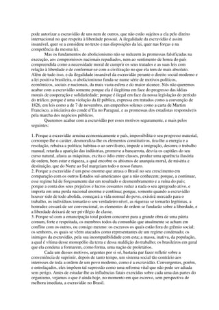 pode autorizar a escravidão de uns nem de outros, que não estão sujeitos a ela pelo direito
internacional no que respeita à liberdade pessoal. A ilegalidade da escravidão é assim
insanável, quer se a considere no texto e nas disposições da lei, quer nas forças e na
competência da mesma lei.
        Mas os fundamentos do abolicionismo não se reduzem às promessas falsificadas na
execução, aos compromissos nacionais repudiados, nem ao sentimento de honra do país
compreendida como a necessidade moral de cumprir os seus tratados e as suas leis com
relação à liberdade e de conformar-se com a civilização no que ela tem de mais absoluto.
Além de tudo isso, e da ilegalidade insanável da escravidão perante o direito social moderno e
a lei positiva brasileira, o abolicionismo funda-se nume série de motivos políticos,
econômicos, sociais e nacionais, da mais vasta esfera e do maior alcance. Nós não queremos
acabar com a escravidão somente porque ela é ilegítima em face do progresso das idéias
morais de cooperação e solidariedade; porque é ilegal em face da nossa legislação do período
do tráfico; porque é uma violação da fé pública, expressa em tratados como a convenção de
1826, em leis como a de 7 de novembro, em empenhos solenes como a carta de Martim
Francisco, a iniciativa do conde d’Eu no Paraguai, e as promessas dos estadistas responsáveis
pela marcha dos negócios públicos.
        Queremos acabar com a escravidão por esses motivos seguramente, e mais pelos
seguintes:

1. Porque a escravidão arruina economicamente o país, impossibilita o seu progresso material,
corrompe-lhe o caráter, desmoraliza-lhe os elementos constitutivos, tira-lhe a energia e a
resolução, rebaixa a política; habitua-o ao servilismo, impede a imigração, desonra o trabalho
manual, retarda a aparição das indústrias, promove a bancarrota, desvia os capitães do seu
curso natural, afasta as máquinas, excita o ódio entre classes, produz uma aparência ilusória
de ordem, bem estar e riqueza, a qual encobre os abismos de anarquia moral, de miséria e
destituição, que do Norte ao Sul margeiam todo o nosso futuro.
2. Porque a escravidão é um peso enorme que atrasa o Brasil no seu crescimento em
comparação com os outros Estados sul-americanos que a não conhecem; porque, a continuar,
esse regime há de forçosamente dar em resultado o desmembramento e a ruína do país;
porque a conta dos seus prejuízos e lucros cessantes reduz a nada o seu apregoado ativo, e
importa em uma perda nacional enorme e contínua; porque, somente quando a escravidão
houver sido de todo abolida, começará a vida normal do povo, existirá mercado para o
trabalho, os indivíduos tomarão o seu verdadeiro nível, as riquezas se tornarão legítimas, a
honradez cessará de ser convencional, os elementos de ordem se fundarão sobre a liberdade, e
a liberdade deixará de ser privilégio de classe.
3. Porque só com a emancipação total podem concorrer para a grande obra de uma pátria
comum, forte e respeitada, os membros todos da comunhão que atualmente se acham em
conflito com os outros, ou consigo mesmo: os escravos os quais estão fora do grêmio social;
os senhores, os quais se vêem atacados como representantes de um regime condenado; os
inimigos da escravidão, pela sua incompatibilidade com esta; a massa, inativa, da população,
a qual é vítima desse monopólio da terra e dessa maldição do trabalho; os brasileiros em geral
que ela condena a formarem, como forma, uma nação de proletários.
        Cada um desses motivos, urgentes por si só, bastaria par fazer refletir sobre a
conveniência de suprimir, depois de tanto tempo, um sistema social tão contrário aos
interesses de toda a ordem de um povo moderno, como é a escravidão. Convergentes, porém,
e entrelaçados, eles impõem tal supressão como uma reforma vital que não pode ser adiada
sem perigo. Antes de estudar-lhe as influências fatais exercidas sobre cada uma das partes do
organismo, vejamos o que é ainda hoje, no momento em que escrevo, sem perspectiva de
melhora imediata, a escravidão no Brasil.
 