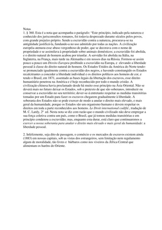 Notas
1. § 360. Esta é a nota que acompanha o parágrafo: “Este princípio, indicado pela natureza e
conhecido dos jurisconsultos romanos, foi todavia desprezado durante séculos pelos povos,
com grande prejuízo próprio. Sendo a escravidão contra a natureza, procurava-se na
antigüidade justificá-la, fundando-a no uso admitido por todas as nações. A civilização
européia atenuou esse abuso vergonhoso de poder, que se decorava com o nome de
propriedade e se assimilava à propriedade sobre animais domésticos; a escravidão foi abolida,
e o direito natural do homem acabou por triunfar. A servidão foi abolida na Itália, na
Inglaterra, na França, mais tarde na Alemanha e em nossos dias na Rússia. Formou-se assim
pouco a pouco um Direito Europeu proibindo a escravidão na Europa, e elevando a liberdade
pessoal à classe do direito natural do homem. Os Estados Unidos da América do Norte tendo-
se pronunciado igualmente contra a escravidão dos negros, e havendo constrangido os Estados
recalcitrantes a conceder a liberdade individual e os direitos políticos aos homens de cor, e
tendo o Brasil, em 1871, assentado as bases legais da libertação dos escravos, esse direito
humanitário penetrou na América e é hoje reconhecido por todo o mundo cristão. A
civilização chinesa havia proclamado desde há muito esse princípio na Ásia Oriental. Não se
deverá mais no futuro deixar os Estados, sob o pretexto de que são soberanos, introduzir ou
conservar a escravidão no seu território; dever-se-á entretanto respeitar as medidas transitórias
tomadas por um Estado para fazer os escravos chegarem gradualmente à liberdade. A
soberania dos Estados não se pode exercer de modo a anular o direito mais elevado, e mais
geral da humanidade, porque os Estados são um organismo humano e devem respeitar os
direitos em toda a parte reconhecidos aos homens. Le Droit international codifié., tradução de
M. C. Lardy, 2ª ed. Nesta nota se diz com razão que o mundo civilizado não deve empregar a
sua força coletiva contra um país, como o Brasil, que já tomou medidas transitórias e em
princípio condenou a escravidão; mas, enquanto esta durar, está claro que continuaremos a
exercer a nossa soberania para anular o direito mais elevado e mais geral da humanidade: a
liberdade pessoal.

2. Infelizmente, seja dito de passagem, o comércio e os mercados de escravos existem ainda
(1883) em nossas capitais, sob as vistas dos estrangeiros, sem limitação nem regulamento
algum de moralidade, tão livres e bárbaros como nos viveiros da África Central que
alimentam os haréns do Oriente.
 