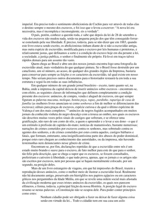 imperial. Era preciso todo o sentimento abolicionista de Cochin para ver através de todas elas
o destino sempre o mesmo dos escravos, e foi isso que o levou a escrever: “A nova lei era
necessária, mas é incompleta e inconseqüente, eis a verdade”.
         O país, porém, conhece a questão toda, e sabe que depois da lei de 28 de setembro a
vida dos escravos não mudou nada, senão na pequena porção dos que têm conseguido forrar-
se esmolando pela sua liberdade. É preciso, todavia, para se não dizer que em 1883, quando
este livro estava sendo escrito, os abolicionistas tinham diante de si não a escravidão antiga,
mas outra espécie de escravidão, modificada para o escravo por leis humanas e protetoras, e
relativamente justas, que definamos a sorte e a condição do escravo hoje em dia perante a lei,
a sociedade, a justiça publica, o senhor e finalmente ele próprio. Fá-lo-ei em traços talvez
rápidos demais para um assunto tão vasto.
         Quem chega ao Brasil e abre um dos nossos jornais encontra logo uma fotografia da
escravidão atual, mais verdadeira do que qualquer pintura. Se o Brasil fosse destruído por um
cataclismo, um só número, ao acaso, de qualquer dos grandes órgãos da Imprensa, bastaria
para conservar para sempre as feições e os caracteres da escravidão, tal qual existe em nosso
tempo. Não seriam precisos outros documentos para o historiador restaurá-la em toda a sua
estrutura e segui-la em todas as suas influências.
         Em qualquer número de um grande jornal brasileiro - exceto, tanto quanto sei, na
Bahia, onde a imprensa da capital deixou de inserir anúncios sobre escravos - encontram-se,
com efeito, as seguintes classes de informações que definem completamente a condição
presente dos escravos: anúncios, de compra, venda e aluguel de escravos, em que sempre
figuram as palavras mucama, moleque, bonita peça, rapaz, pardinho. rapariga de casa de
família (as mulheres livres anunciam-se como senhoras a fim de melhor se diferenciarem das
escravas); editais para praças de escravos, espécie curiosa e da qual o último espécime de
Valença é um dos mais completos; (1) anúncios de negros fugidos acompanhados em muitos
jornais da conhecida vinheta do negro descalço com a trouxa ao ombro, nos quais os escravos
são descritos muitas vezes pelos sinais de castigos que sofreram, e se oferece uma
gratificação, não raro de um conto de réis, a quem o apreender e o levar a seu dono - o que é
um estímulo à profissão de capitães-do-mato; notícias de manumissões, bastante numerosas;
narrações de crimes cometidos por escravos contra os senhores, mas sobretudo contra os
agentes dos senhores, e de crimes cometidos por estes contra aqueles, castigos bárbaros e
fatais, que formam, entretanto, uma insignificantíssima parte dos abusos do poder dominical,
porque estes raro chegam ao conhecimento das autoridades, ou da imprensa, não havendo
testemunhas nem denunciantes nesse gênero de crime.
         Encontram-se, por fim, declarações repetidas de que a escravidão entre nós é um
estado muito brando e suave para o escravo, de fato melhor para este do que para o senhor,
tão feliz pela descrição, que se chega a supor que os escravos, se fossem consultados,
prefeririam o cativeiro à liberdade; o que tudo prova, apenas, que os jornais e os artigos não
são escritos por escravos, nem por pessoas que se hajam mentalmente colocado, por um
segundo, na posição deles.
         Mais de um livro estrangeiro de viagens, em que há impressões do Brasil, trazem a
reprodução desses anúncios, como o melhor meio de ilustrar a escravidão local. Realmente
não há documento antigo, preservado em hieróglifos nos papiros egípcios ou em caracteres
góticos nos pergaminhos da Idade Média, em que se revele uma ordem social mais afastada
da civilização moderna que esses tristes anúncios da escravidão, os quais nos parecem
efêmeros, e forma, todavia, a principal feição da nossa História. A posição legal do escravo
resume-se nestas palavras: a Constituição não se ocupou dele. Para poder conter princípios
como estes:
                 Nenhum cidadão pode ser obrigado a fazer ou deixar de fazer alguma coisa
                 senão em virtude da lei... Todo o cidadão tem em sua casa um asilo
 