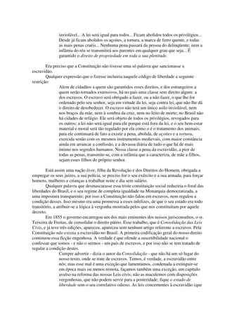 inviolável... A lei será igual para todos... Ficam abolidos todos os privilégios...
               Desde já ficam abolidos os açoites, a tortura, a marca de ferro quente, e todas
               as mais penas cruéis... Nenhuma pena passará da pessoa do delinqüente; nem a
               infâmia do réu se transmitirá aos parentes em qualquer grau que seja... É
               garantido o direito de propriedade em toda a sua plenitude.

        Era preciso que a Constituição não tivesse uma só palavra que sancionasse a
escravidão.
        Qualquer expressão que o fizesse incluiria naquele código de liberdade a seguinte
restrição:
               Alem de cidadãos a quem são garantidos esses direitos, e dos estrangeiros a
               quem serão tornados extensivos, há no país uma classe sem direito algum: a
               dos escravos. O escravo será obrigado a fazer, ou a não fazer, o que lhe for
               ordenado pelo seu senhor, seja em virtude da lei, seja contra lei, que não lhe dá
               o direito de desobedecer. O escravo não terá um único asilo inviolável, nem
               nos braços da mãe, nem à sombra da cruz, nem no leito de morte; no Brasil não
               há cidades de refúgio. Ele será objeto de todos os privilégios, revogados para
               os outros; a lei não será igual para ele porque está fora da lei, e o seu bem-estar
               material e moral será tão regulado por ela como o é o tratamento dos animais;
               para ele continuará de fato a existir a pena, abolida, de açoites e a tortura,
               exercida senão com os mesmos instrumentos medievais, com maior constância
               ainda em arrancar a confissão, e a devassa diária de tudo o que há de mais
               íntimo nos segredos humanos. Nessa classe a pena da escravidão, a pior de
               todas as penas, transmite-se, com a infâmia que a caracteriza, de mãe a filhos,
               sejam esses filhos do próprio senhor.

        Está assim uma nação livre, filha da Revolução e dos Direitos do Homem, obrigada a
empregar os seus juízes, a sua polícia, se preciso for o seu exército e a sua armada, para forçar
homens, mulheres e crianças a trabalhar noite e dia sem salário.
        Qualquer palavra que desmascarasse essa triste constituição social reduziria o foral das
liberdades do Brasil, e o seu regime de completa igualdade na Monarquia democratizada, a
uma impostura transparente; por isso a Constituição não falou em escravos, nem regulou a
condição desses. Isso mesmo era uma promessa a esses infelizes, de que o seu estado era todo
transitório, a atribuir-se a lógica à vergonha mostrada pelos que nos constituíram por aquele
decreto.
        Em 1855 o governo encarregou um dos mais eminentes dos nossos jurisconsultos, o sr.
Teixeira de Freitas, de consolidar o direito pátrio. Esse trabalho, que é Consolidação das Leis
Civis, e já teve três edições, apareceu, apareceu sem nenhum artigo referente a escravos. Pela
Constituição não existia a escravidão no Brasil: A primeira codificação geral do nosso direito
continuou essa ficção engenhosa. A verdade é que ofende a suscetibilidade nacional o
confessar que somos - e não o sermos - um país de escravos, e por isso não se tem tratado de
regular a condição destes.
                 Cumpre advertir - dizia o autor da Consolidação - que não há um só lugar do
                 nosso texto, onde se trate de escravos. Temos, é verdade, a escravidão entre
                 nós; mas esse mal é uma exceção que lamentamos, condenada a extinguir-se
                 em época mais ou menos remota, façamos também uma exceção, um capítulo
                 avulso na reforma das nossas Leis civis; não as maculemos com disposições
                 vergonhosas, que não podem servir para a posteridade; fique o estado de
                 liberdade sem o seu correlativo odioso. As leis concernentes à escravidão (que
 