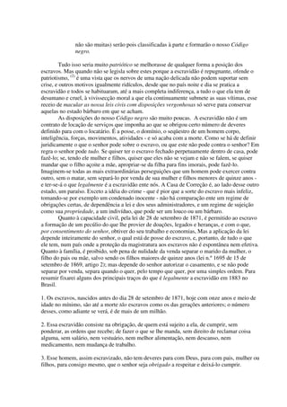 não são muitas) serão pois classificadas à parte e formarão o nosso Código
              negro.

         Tudo isso seria muito patriótico se melhorasse de qualquer forma a posição dos
escravos. Mas quando não se legisla sobre estes porque a escravidão é repugnante, ofende o
patriotismo, (2) é uma vista que os nervos de uma nação delicada não podem suportar sem
crise, e outros motivos igualmente ridículos, desde que no país noite e dia se pratica a
escravidão e todos se habituaram, até a mais completa indiferença, a tudo o que ela tem de
desumano e cruel, à vivissecção moral a que ela continuamente submete as suas vítimas, esse
receio de macular as nossa leis civis com disposições vergonhosas só serve para conservar
aquelas no estado bárbaro em que se acham.
         As disposições do nosso Código negro são muito poucas. A escravidão não é um
contrato de locação de serviços que imponha ao que se obrigou certo número de deveres
definido para com o locatário. É a posse, o domínio, o seqüestro de um homem corpo,
inteligência, forças, movimentos, atividades - e só acaba com a morte. Como se há de definir
juridicamente o que o senhor pode sobre o escravo, ou que este não pode contra o senhor? Em
regra o senhor pode tudo. Se quiser ter o escravo fechado perpetuamente dentro de casa, pode
fazê-lo; se, tendo ele mulher e filhos, quiser que eles não se vejam e não se falem, se quiser
mandar que o filho açoite a mãe, apropriar-se da filha para fins imorais, pode fazê-lo.
Imaginem-se todas as mais extraordinárias perseguições que um homem pode exercer contra
outro, sem o matar, sem separá-lo por venda de sua mulher e filhos menores de quinze anos -
e ter-se-á o que legalmente é a escravidão ente nós. A Casa de Correção é, ao lado desse outro
estado, um paraíso. Exceto a idéia do crime - que é pior que a sorte do escravo mais infeliz,
tomando-se por exemplo um condenado inocente - não há comparação ente um regime de
obrigações certas, de dependência a lei e dos seus administradores, e um regime de sujeição
como sua propriedade, a um indivíduo, que pode ser um louco ou um bárbaro.
         Quanto à capacidade civil, pela lei de 28 de setembro de 1871, é permitido ao escravo
a formação de um pecúlio do que lhe provier de doações, legados e heranças, e com o que,
por consentimento do senhor, obtiver do seu trabalho e economias, Mas a aplicação da lei
depende inteiramente do senhor, o qual está de posse do escravo, e, portanto, de tudo o que
ele tem, num país onde a proteção da magistratura aos escravos não é espontânea nem efetiva.
Quanto à família, é proibido, sob pena de nulidade da venda separar o marido da mulher, o
filho do pais ou mãe, salvo sendo os filhos maiores de quinze anos (lei n.º 1695 de 15 de
setembro de 1869, artigo 2); mas depende do senhor autorizar o casamento, e se não pode
separar por venda, separa quando o quer, pelo tempo que quer, por uma simples ordem. Para
resumir fixarei alguns dos principais traços do que é legalmente a escravidão em 1883 no
Brasil.

1. Os escravos, nascidos antes do dia 28 de setembro de 1871, hoje com onze anos e meio de
idade no mínimo, são até a morte tão escravos como os das gerações anteriores; o número
desses, como adiante se verá, é de mais de um milhão.

2. Essa escravidão consiste na obrigação, de quem está sujeito a ela, de cumprir, sem
ponderar, as ordens que recebe; de fazer o que se lhe manda, sem direito de reclamar coisa
alguma, sem salário, nem vestuário, nem melhor alimentação, nem descanso, nem
medicamento, nem mudança de trabalho.

3. Esse homem, assim escravizado, não tem deveres para com Deus, para com pais, mulher ou
filhos, para consigo mesmo, que o senhor seja obrigado a respeitar e deixá-lo cumprir.
 
