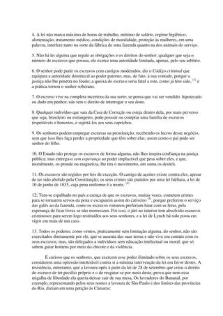 4. A lei não marca máximo de horas de trabalho, mínimo de salário, regime higiênico,
alimentação, tratamento médico, condições de moralidade, proteção às mulheres, em uma
palavra, interfere tanto na sorte da fábrica de uma fazenda quanto na dos animais do serviço.

5. Não há lei alguma que regule as obrigações e os direitos do senhor; qualquer que seja o
número de escravos que possua, ele exerce uma autoridade limitada, apenas, pelo seu arbítrio.

6. O senhor pode punir os escravos com castigos moderados, diz o Código criminal que
equipara a autoridade dominical ao poder paterno; mas, de fato, à sua vontade, porque a
justiça não lhe penetra no feudo; a queixa do escravo seria fatal a este, como já tem sido, (3) e
a prática tornou o senhor soberano.

7. O escravo vive na completa incerteza da sua sorte; se pensa que vai ser vendido. hipotecado
ou dado em penhor, não tem o direito de interrogar o seu dono.

8. Qualquer indivíduo que saia da Casa de Correção ou esteja dentro dela, por mais perverso
que seja, brasileiro ou estrangeiro, pode possuir ou comprar uma família de escravos
respeitáveis e honestos, e sujeitá-los aos seus caprichos.

9. Os senhores podem empregar escravas na prostituição, recebendo os lucros desse negócio,
sem que isso lhes faça perder a propriedade que têm sobre elas; assim como o pai pode ser
senhor do filho.

10. O Estado não protege os escravos de forma alguma, não lhes inspira confiança na justiça
pública; mas entrega-o sem esperança ao poder implacável que pesa sobre eles, e que,
moralmente, os prende ou magnetiza, lhe tira o movimento, em suma os destrói.

11. Os escravos são regidos por leis de exceção. O castigo de açoites existe contra eles, apesar
de ter sido abolido pela Constituição; os seus crimes são punidos por uma lei bárbara, a lei de
10 de junho de 1835, cuja pena uniforme é a morte. (4)

12; Tem-se espalhado no país a crença de que os escravos, muitas vezes, cometem crimes
para se tornarem servos da pena e escaparem assim do cativeiro (5), porque preferem o serviço
das galés ao da fazenda, como os escravos romanos preferiam lutar com as feras, pela
esperança de ficar livres se não morressem. Por isso, o júri no interior tem absolvido escravos
criminosos para serem logo restituídos aos seus senhores, e a lei de Lynch há sido posta em
vigor em mais de um caso.

13. Todos os poderes, como vemos, praticamente sem limitação alguma, do senhor, não são
exercitados diretamente por ele, que se ausenta das suas terras e não vive em contato com os
seus escravos; mas, são delegados a indivíduos sem educação intelectual ou moral, que só
sabem guiar homens por meio do chicote e da violência.

        É curioso que os senhores, que exercem esse poder ilimitado sobre os seus escravos,
considerem uma opressão intolerável contra si a mínima intervenção da lei em favor destes. A
resistência, entretanto, que a lavoura opôs à parte da lei de 28 de setembro que criou o direito
do escravo de ter pecúlio próprio e o de resgatar-se por meio deste, prova que nem essa
migalha de liberdade ela queria deixar cair de sua mesa, Os lavradores do Bananal, por
exemplo, representando pelos seus nomes a lavoura de São Paulo e dos limites das províncias
do Rio, diziam em uma petição às Câmaras:
 